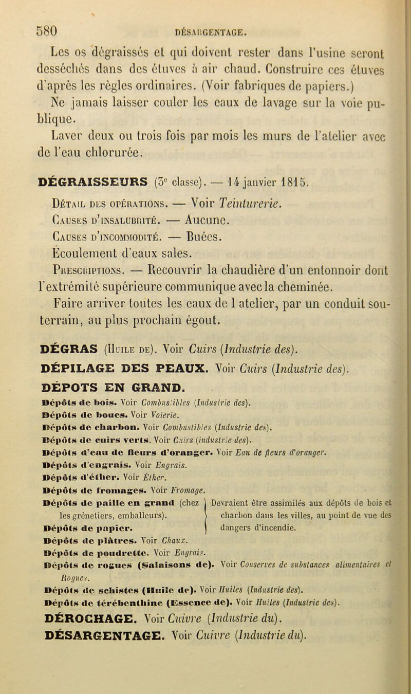 Les os dégraissés et qui doivent rester dans l’usine seront desséchés dans des étuves à air chaud. Construire ces étuves d’après les règles ordinaires. (Voir fabriques de papiers.) Ne jamais laisser couler les eaux de lavage sur la voie pu- blique. Laver deux ou trois fois par mois les murs de l’atelier avec de l’eau chlorurée. DÉGRAISSEURS (5e classe). — 1 4 janvier 1815. Détail des opérations. — Voir Teinturerie. Causes d’insalubrité. — Aucune. Causes d’incommodité. — Buées. Écoulement d’eaux sales. Prescriptions. — Recouvrir la chaudière d’un entonnoir dont l’extrémité supérieure communique avec la cheminée. Faire arriver toutes les eaux de 1 atelier, par un conduit sou- terrain, au plus prochain égout. DÉGRAS (Huile de). Voir Cuirs (Industrie des). DÉPILAGE DES PEAUX. Voir Cuirs {Industrie des). DEPOTS EN GRAND. Dépôts de Dois. Voir Combustibles (Industrie des). Dépôts de boues. Voir Voierie. Dépôts de charbon. Voir Combustibles (Industrie des). Dépôts de cuirs verts. Voir Cuirs (industrie des). Dépôts d'eau de fleurs d'oranger. Voir Eau de fleurs d'oranger. Dépôts d’engrais. Voir Engrais. Dépôts d’éther. Voir Éther. Dépôts de fromages. Voir Fromage. Dépôts de paille en grand (chez ) Devraient être assimilés aux dépôts de bois et les grèneliers, emballeurs). \ charbon dans les villes, au point de vue des Dépôts de papier. ) dangers d’incendie. Dépôts de plâtres. Voir Chaux. Dépôts de poudrette. Voir Engrais. Dépôts de rogues (Salaisons de). Voir Conserves de substances alimentaires et Rognes. Dépôts «le schistes (Huile de). Voir Huiles (Industrie des). Dépôts de térébenthine (Essence de). Voir Huiles (Industrie des). DÉROGHAGE. Voir Cuivre [Industrie du). DÉSARGENTAGE. Voir Cuivre (Industrie du).