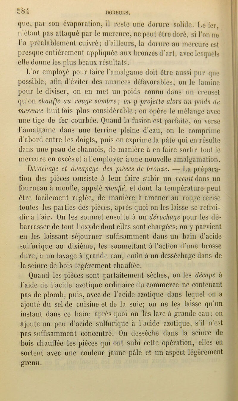 r.8i. que, par son évaporation, il reste une dorure solide. Le fer, n étant pas attaqué par le mercure, ne peut être doré, si l’on ne l’a préalablement cuivré; d’ailleurs, la dorure au mercure est presque entièrement appliquée aux bronzes d’art, avec lesquels elle donne les plus beaux résultats. L’or employé pour faire l’amalgame doit être aussi pur que possible; afin d'éviter des nuances défavorables, on le lamine pour le diviser, on en met un poids connu dans un creuset qu’on chauffe au rouge sombre; on y projette alors un poids de mercure huit fois plus considérable; on opère le mélange avec une lige de fer courbée. Quand la fusion est parfaite, on verse l’amalgame dans une terrine pleine d’eau, on le comprime d’abord entre les doigts, puis on exprime la pâle qui en résulte dans une peau de chamois, de manière à en faire sortir tout le mercure en excès et à l’employer à une nouvelle amalgamation. Dérochage et décapage des pièces de bronze. — La prépara- tion des pièces consiste à leur faire subir un recuit dans un fourneau à moufle, appelé moufle, et dont la température peut être facilement réglée, de manière à amener au rouge cerise toutes les parties des pièces, après quoi on les laisse se refroi- dir à l’air. On les soumet ensuite à un dérochage pour les dé- barrasser de tout l’oxyde dont elles sont chargées; on y parvient en les laissant séjourner suffisamment dans un bain d’acide sulfurique au dixième, les soumettant à l’action d’une brosse dure, à un lavage à grande eau, enfin à un desséchage dans de la sciure de bois légèrement chauffée. Quand les pièces sont parfaitement sèches, on les décape à l’aide de l’acide azotique ordinaire du commerce ne contenant pas de plomb; puis, avec de l’acide azotique dans lequel on a ajouté du sel de cuisine et de la suie; on ne les laisse qu’un instant dans ce bain; après quoi on les lave à grande eau; on ajoute un peu d’acide sulfurique à l’acide azotique, s’il n’est pas suffisamment concentré. On dessèche dans la sciure de bois chauffée les pièces qui ont subi cette opération, elles en sortent avec une couleur jaune pâle et un aspect légèrement grenu.