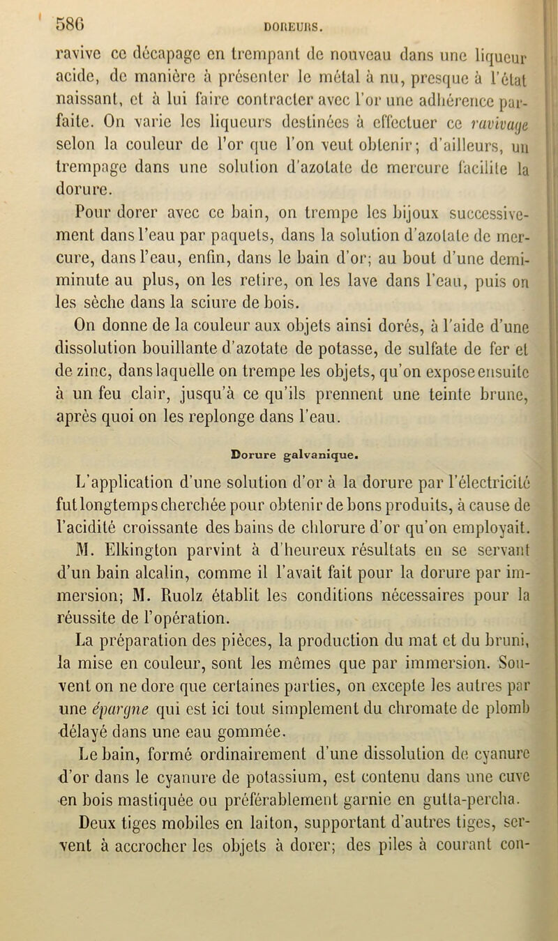 I 580 DOItEUItS. ravive ce décapage cri trempant de nouveau dans une liqueur acide, de manière à présenter le métal à nu, presque à l’état naissant, cl à lui faire contracter avec l’or une adhérence par- faite. On varie les liqueurs destinées à effectuer ce ravivage selon la couleur de l’or que l’on veut obtenir; d’ailleurs, un trempage dans une solution d’azotate de mercure facilite la dorure. Pour dorer avec ce bain, on trempe les bijoux successive- ment dans l’eau par paquets, dans la solution d’azotate de mer- cure, dans l’eau, enfin, dans le bain d’or; au bout d’une demi- minute au plus, on les retire, on les lave dans l’eau, puis ori les sèche dans la sciure de bois. On donne de la couleur aux objets ainsi dorés, à l'aide d’une dissolution bouillante d’azotate de potasse, de sulfate de fer et de zinc, dans laquelle on trempe les objets, qu’on expose ensuite à un feu clair, jusqu’à ce qu’ils prennent une teinte brune, après quoi on les replonge dans l’eau. Dorure galvanique. L’application d’une solution d’or à la dorure par l’électricité fut longtemps cherchée pour obtenir de bons produits, à cause de l’acidité croissante des bains de chlorure d’or qu’on employait. M. Elkington parvint à d’heureux résultats en se servant d’un bain alcalin, comme il l’avait fait pour la dorure par im- mersion; M. Piuolz établit les conditions nécessaires pour la réussite de l’opération. La préparation des pièces, la production du mat et du bruni, la mise en couleur, sont les mômes que par immersion. Sou- vent on ne dore que certaines parties, on excepte les autres par une épargne qui est ici tout simplement du chromate de plomb délayé dans une eau gommée. Le bain, formé ordinairement d’une dissolution de cyanure d’or dans le cyanure de potassium, est contenu dans une cuve en bois mastiquée ou préférablement garnie en gulta-percha. Deux tiges mobiles en laiton, supportant d’autres tiges, ser- vent à accrocher les objets à dorer; des piles à courant con-