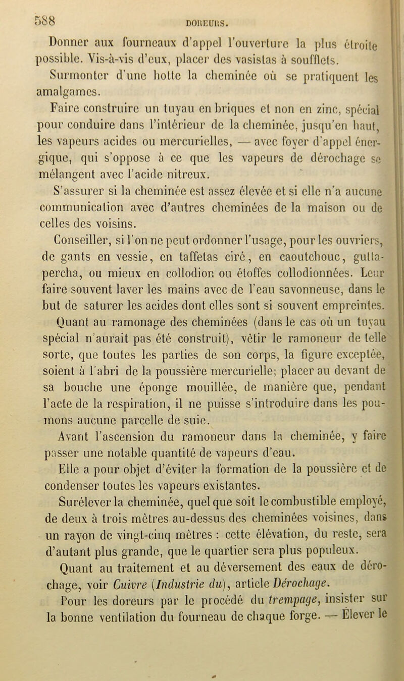 DOIŒUItS. Donner aux fourneaux d’appel l’ouverture la plus étroite possible. Vis-à-vis d’eux, placer des vasistas à soufflets. Surmonter d’une hotte la cheminée où se pratiquent les amalgames. Faire construire un tuyau en briques et non en zinc, spécial pour conduire dans l’intérieur de la cheminée, jusqu’en haut, les vapeurs acides ou mercurielles, — avec foyer d’appel éner- gique, qui s’oppose à ce que les vapeurs de dérochage se mélangent avec l’acide nitreux. S’assurer si la cheminée est assez élevée et si elle n’a aucune communication avec d’autres cheminées de la maison ou de celles des voisins. Conseiller, si bonne peut ordonner l’usage, pour les ouvriers, de gants en vessie, en taffetas ciré, en caoutchouc, gulta- percha, ou mieux en collodior. ou étoffes collodionnêes. Leur faire souvent laver les mains avec de l’eau savonneuse, dans le but de saturer les acides dont elles sont si souvent empreintes. Quant au ramonage des cheminées (dans le cas où un tuyau spécial n’aurait pas été construit), vêtir le ramoneur de telle sorte, que toutes les parties de son corps, la figure exceptée, soient à l’abri de la poussière mercurielle; placer au devant de sa bouche une éponge mouillée, de manière que, pendant l’acte de la respiration, il ne puisse s’introduire dans les pou- mons aucune parcelle de suie. Avant l’ascension du ramoneur dans la cheminée, y faire passer une notable quantité de vapeurs d’eau. Elle a pour objet d’éviter la formation de la poussière et de condenser toutes les vapeurs existantes. Surélever la cheminée, quelque soit le combustible employé, de deux à trois mètres au-dessus des cheminées voisines, dans un rayon de vingt-cinq mètres : cette élévation, du reste, sera d’autant plus grande, que le quartier sera plus populeux. Quant au traitement et au déversement des eaux de déro- chage, voir Cuivre (Industrie du), article Dérochage. Pour les doreurs par le procédé du trempage, insister sur la bonne ventilation du fourneau de chaque forge. — Elever le