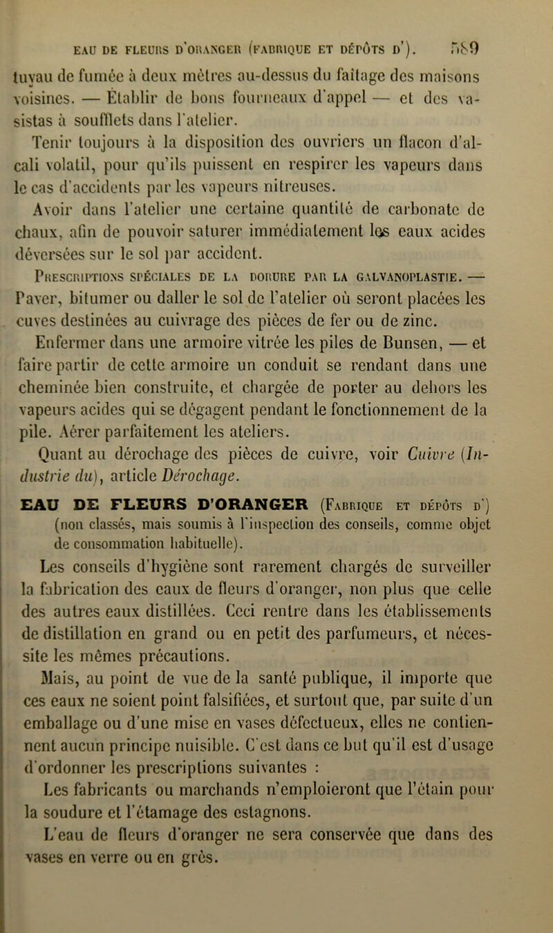 EAU DE FLEURS D’ORANGER (FABRIQUE ET DÉrÔTS d’). Ti80 tuyau de fumée à deux mètres au-dessus du faîtage des maisons voisines. — Établir de bons fourneaux d'appel — et des va- sistas à soufflets dans l'atelier. Tenir toujours à la disposition des ouvriers un ilacon d’al- cali volatil, pour qu’ils puissent en respirer les vapeurs dans le cas d’accidents par les vapeurs nitreuses. Avoir dans l’atelier une certaine quantité de carbonate de chaux, afin de pouvoir saturer immédiatement las eaux acides déversées sur le sol par accident. Prescriptions spéciales de la dorure par la galvanoplastie. — Paver, bitumer ou daller le sol de l’atelier où seront placées les cuves destinées au cuivrage des pièces de fer ou de zinc. Enfermer dans une armoire vitrée les piles de Bunsen, — et faire partir de cette armoire un conduit se rendant dans une cheminée bien construite, et chargée de porter au dehors les vapeurs acides qui se dégagent pendant le fonctionnement de la pile. Aérer parfaitement les ateliers. Quant au dérochage des pièces de cuivre, voir Cuivre (In- dustrie du), article Dérochage. EAU DE FLEURS D’ORANGER (Fabrique et dépôts d') (non classés, mais soumis à l'inspection des conseils, comme objet de consommation habituelle). Les conseils d’hygiène sont rarement chargés de surveiller la fabrication des eaux de fleurs d’oranger, non plus que celle des autres eaux distillées. Ceci rentre dans les établissements de distillation en grand ou en petit des parfumeurs, et néces- site les mêmes précautions. Mais, au point de vue de la santé publique, il importe que ces eaux ne soient point falsifiées, et surtout que, par suite d’un emballage ou d’une mise en vases défectueux, elles ne contien- nent aucun principe nuisible. C’est dans ce but qu’il est d’usage d’ordonner les prescriptions suivantes : Les fabricants ou marchands n’emploieront que l’étain pour la soudure et l’étamage des estagnons. L’eau de fleurs d’oranger ne sera conservée que dans des vases en verre ou en grès.