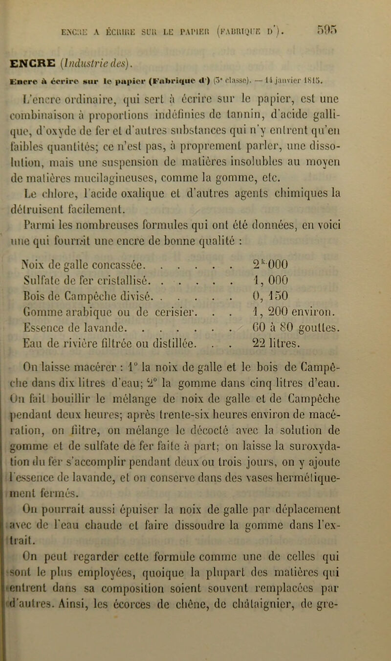 ENCRE (Industriedes). Encre A écrire sur le papier (Fabrique <!’) (3* classe). — 11 janvier 1S15. L’encre ordinaire, qui sert à écrire sur le papier, est une combinaison à proportions indéfinies de tannin, d’acide galli- que, d’oxyde de fer et d’autres substances qui n’y entrent qu’en faibles quantités; ce n’est pas, à proprement parler, une disso- lution, mais une suspension de matières insolubles au moyen de matières mucilagineuses, comme la gomme, etc. Le chlore, l'acide oxalique et d’autres agents chimiques la détruisent facilement. Parmi les nombreuses formules qui ont été données, en voici une qui fournit une encre de bonne qualité : Noix de galle concassée. . . Sulfate de fer cristallisé. . Bois de Campêche divisé. . Gomme arabique ou de cerisier Essence de lavande. . . . Eau de rivière filtrée ou distillée 2k000 1, 000 0, 150 1, 200 environ. GO à 80 gouttes. 22 litres. On laisse macérer : 1° la noix de galle et le bois de Campê- che dans dix litres d’eau; 2° la gomme dans cinq litres d’eau. On fait bouillir le mélange de noix de galle et de Campêche pendant deux heures; après trente-six heures environ de macé- ration, on liitre, on mélange le décodé avec la solution de j gomme et de sulfate de fer faite à part; on laisse la suroxyda- ! tion du fer s’accomplir pendant deux ou trois jours, on y ajoute ; l'essence de lavande, et on conserve dans des vases hermétique- I ment fermés. On pourrait aussi épuiser la noix de galle par déplacement Iavec de l’eau chaude et faire dissoudre la gomme dans l’ex- trait. On peut regarder cette formule comme une de celles qui sont le plus employées, quoique la plupart des matières qui • entrent dans sa composition soient souvent remplacées par d’autres. Ainsi, les écorces de chêne, de châtaignier, de gre-