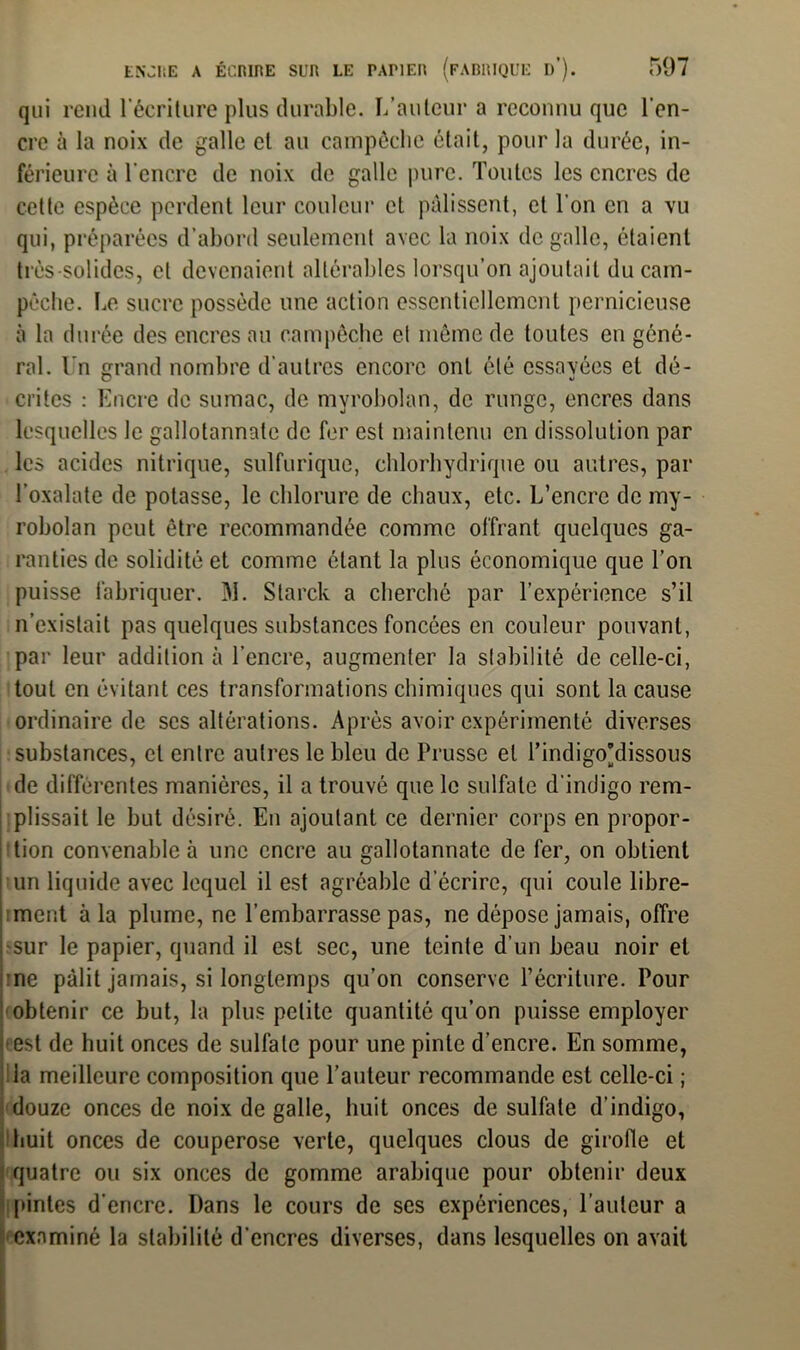 507 ENJIiE A ÉeninE SUR LE PAPIER (FABRIQUE I)’). qui rend l'écriture plus durable. L’auteur a reconnu que l'en- cre à la noix de galle et au campêche était, pour la durée, in- férieure à l'encre de noix de galle pure. Toutes les encres de cette espèce perdent leur couleur et pâlissent, et l’on en a vu qui, préparées d’abord seulement avec la noix de galle, étaient très-solides, et devenaient altérables lorsqu’on ajoutait du cam- pèche. Le sucre possède une action essentiellement pernicieuse à la durée des encres au campêche et même de toutes en géné- ral. Un grand nombre d’autres encore ont été essavées et dé- critcs : Encre de sumac, de myrobolan, de runge, encres dans lesquelles le gallotannate de fer est maintenu en dissolution par les acides nitrique, sulfurique, chlorhydrique ou autres, par l’oxalate de potasse, le chlorure de chaux, etc. L’encre de my- robolan peut être recommandée comme offrant quelques ga- ranties de solidité et comme étant la plus économique que l’on puisse fabriquer. 31. Starck a cherché par l’expérience s’il n’existait pas quelques substances foncées en couleur pouvant, par leur addition à l’encre, augmenter la stabilité de celle-ci, tout en évitant ces transformations chimiques qui sont la cause ordinaire de scs altérations. Après avoir expérimenté diverses substances, et entre autres le bleu de Prusse et l’indigo'dissous de différentes manières, il a trouvé que le sulfate d'indigo rem- plissait le but désiré. Eu ajoutant ce dernier corps en propor- tion convenable à une encre au gallotannate de fer, on obtient un liquide avec lequel il est agréable d écrire, qui coule libre- ment à la plume, ne l’embarrasse pas, ne dépose jamais, offre sur le papier, quand il est sec, une teinte d'un beau noir et me pâlit jamais, si longtemps qu’on conserve l’écriture. Pour obtenir ce but, la plus petite quantité qu’on puisse employer est de huit onces de sulfate pour une pinte d’encre. En somme, la meilleure composition que l’auteur recommande est celle-ci ; douze onces de noix de galle, huit onces de sulfate d’indigo, huit onces de couperose verte, quelques clous de girofle et quatre ou six onces de gomme arabique pour obtenir deux pintes d'encre. Dans le cours de ses expériences, l’auteur a examiné la stabilité d'encres diverses, dans lesquelles on avait