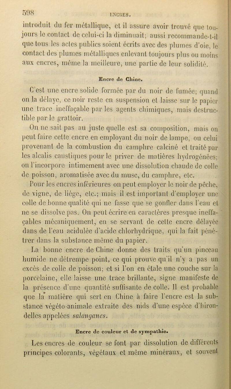 ENCRES. introduit du fer métallique, et il assure avoir trouvé que tou- jours le contact de celui-ci la diminuait; aussi recommande-t-il que tous les actes publics soient écrits avec des plumes d’oie, le contact des plumes métalliques enlevant toujours plus ou moins aux encres, même la meilleure, une partie de leur solidité. Encre de Chine. C’est une encre solide formée par du noir de fumée; quand on la délaye, ce noir reste en suspension et laisse sur le papier une trace ineffaçable par les agents chimiques, mais destruc- tible par le grattoir. On ne sait pas au juste quelle est sa composition, mais on peut faire cette encre en employant du noir de lampe, ou celui provenant de la combustion du camphre calciné et traité par les alcalis caustiques pour le priver de matières hydrogénées; on l’incorpore intimement avec une dissolution chaude de colle de poisson, aromatisée avec du musc, du camphre, etc. Pour les encres inférieures on peut employer le noir de pêche, de vigne, de liège, etc.; mais il est important d’employer une colle de bonne qualité qui ne fasse que se gonfler dans l’eau et ne se dissolve pas. On peut écrire en caractères presque ineffa- çables mécaniquement, en se servant de cette encre délayée dans de l’eau acidulée d’acide chlorhydrique, qui la fait péné- trer dans la substance même du papier. La bonne encre de Chine donne des traits qu’un pinceau humide ne détrempe point, ce qui prouve qu’il n’y a pas un excès de colle de poisson; et si l’on en étale une couche sur la porcelaine, elle laisse une trace brillante, signe manifeste de la présence d’une quantité suffisante de colle. Il est probable que la matière qui sert en Chine à faire l’encre est la sub- stance végéto-animale extraite des nids d’une espèce d’hiron- delles appelées salanganes. Encre de couleur et de sympathie. Les encres de couleur se font par dissolution de différents principes colorants, végétaux et même minéraux, et souvent