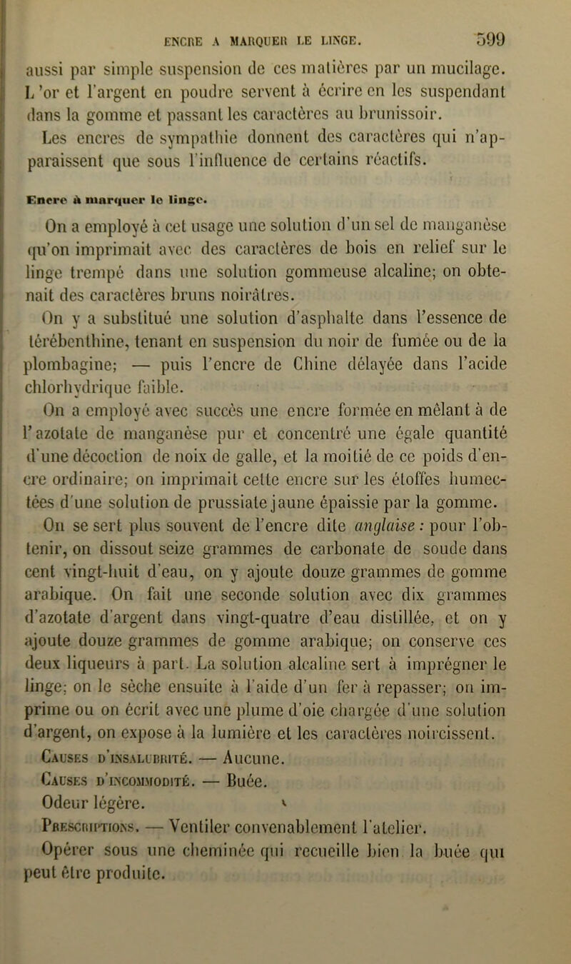 aussi par simple suspension de ces matières par un mucilage. L’or et l’argent en poudre servent à écrire en les suspendant dans la gomme et passant les caractères au brunissoir. Les encres de sympathie donnent des caractères qui n’ap- paraissent que sous l’influence de certains réactifs. Encre à marquer le linge. On a employé à cet usage une solution d’un sel de manganèse qu’on imprimait avec des caractères de bois en relief sur le linge trempé dans une solution gommeuse alcaline; on obte- nait des caractères bruns noirâtres. On y a substitué une solution d’asphalte dans l’essence de térébenthine, tenant en suspension du noir de fumée ou de la plombagine; — puis l’encre de Chine délayée dans l’acide chlorhydrique faible. On a employé avec succès une encre formée en mêlant à de r azotate de manganèse pur et concentré une égale quantité d’une décoction de noix de galle, et la moitié de ce poids d’en- cre ordinaire; on imprimait celte encre sur les étoffes humec- tées d'une solution de prussiale jaune épaissie par la gomme. On se sert plus souvent de l’encre dite anglaise : pour l’ob- tenir, on dissout seize grammes de carbonate de soude dans cent vingt-huit d’eau, on y ajoute douze grammes de gomme arabique. On fait une seconde solution avec dix grammes d’azotate d’argent dans vingt-quatre d’eau distillée, et on y ajoute douze grammes de gomme arabique; on conserve ces deux liqueurs à part. La solution alcaline sert à imprégner le linge; on le sèche ensuite à l’aide d’un fer à repasser; on im- prime ou on écrit avec une plume d’oie chargée d’une solution d’argent, on expose à la lumière et les caractères noircissent. Causes d'insalubrité. — Aucune. Causes d’incommodité. — Buée. Odeur légère. Prescriutions. — Ventiler convenablement l’atelier. Opérer sous une cheminée qui recueille bien la buée qui peut être produite.