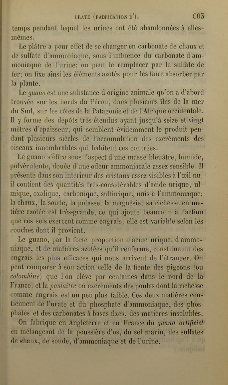 l’IUTE (fabiucütion I)’). C05 temps pendant lequel les urines ont été abandonnées à elles- mêmes. Le plâtre a pour effet de se changer en carbonate de chaux et de sulfate d’ammoniaque, sous l'influence du carbonate d’am- moniaque de l’urine; on peut le remplacer par le sulfate de fer; on iixc ainsi les éléments azotés pour les faire absorber par la plante. Le (jiiano est une substance d’origine animale qu’on a d’abord trouvée sur les bords du Pérou, dans plusieurs îles de la mer du Sud, sur les côtes de la Patagonie et de l’Afrique occidentale. Il y forme des dépôts très-étendus ayant jusqu’à seize et vingt mètres d’épaisseur, qui semblent évidemment le produit pen- dant plusieurs siècles de l’accumulation des excréments des oiseaux innombrables qui habitent ces contrées. Le guano s’offre sons l’aspect d’une masse bleuâtre, humide, pulvérulente, douée d’une odeur ammoniacale assez sensible. Il présente dans son intérieur des cristaux assez visibles à l’œil nu; il contient des quantités très-considérables d’acide urique, ul- mique, oxalique, carbonique, sulfurique, unis à l’ammoniaque; la chaux, la soude, la potasse, la magnésie; sa richesse en ma- tière azotée est très-grande, ce qui ajoute beaucoup à l’action que ces sels exercent comme engrais; elle est variable selon les couches dont il provient. Le guano, par la forte proportion d’acide urique, d’ammo- niaque, et de matières azotées qu’il renferme, constitue un des engrais les plus efficaces qui nous arrivent de l’étranger. On peut comparer à son action celle de la fiente des pigeons (ou colombine) que l’on élève par centaines dans le nord de la France; et la poulaitte ou excréments des poules dont la richesse comme engrais est un peu plus faible. Ces deux matières con- tiennent de l’urate et du phosphate d’ammoniaque, des phos- phates et des carbonates à bases fixes, des matières insolubles. On fabrique en Angleterre et en France du guano artificiel en mélangeant de la poussière d’os, du sel marin, des sulfates de chaux, de soude, d’ammoniaque et de l’urine.