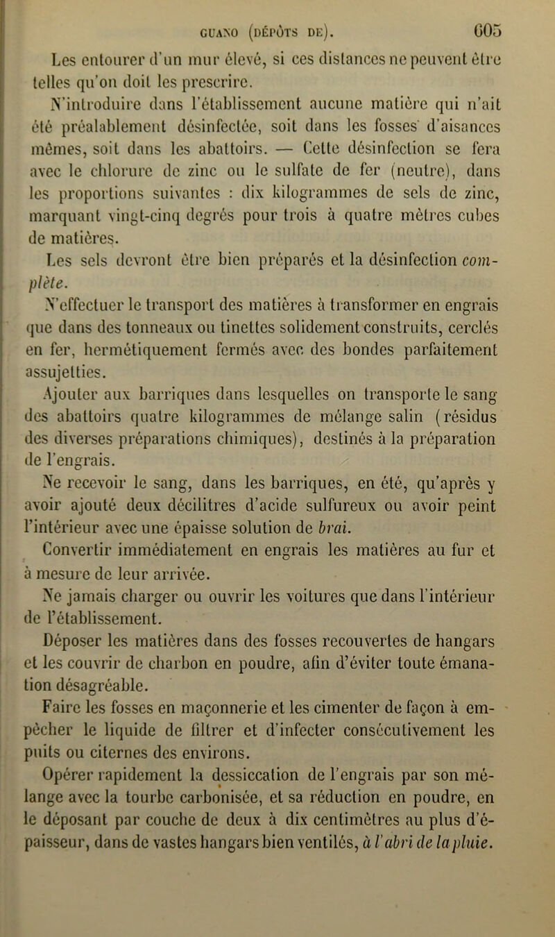 Les entourer d’un mur élevé, si ces distances ne peuvent être telles qu’on doit les prescrire. S’introduire dans l’établissement aucune matière qui n’ait été préalablement désinfectée, soit dans les fosses d’aisances mômes, soit dans les abattoirs. — Celte désinfection se fera avec le chlorure de zinc ou le sulfate de fer (neutre), dans les proportions suivantes : dix kilogrammes de sels de zinc, marquant vingt-cinq degrés pour trois à quatre mètres cubes de matières. Les sels devront être bien préparés et la désinfection com- plète. d’effectuer le transport des matières à transformer en engrais que dans des tonneaux ou tinettes solidement construits, cerclés en fer, hermétiquement fermés avec des bondes parfaitement assujetties. Ajouter aux barriques dans lesquelles on transporte le sang des abattoirs quatre kilogrammes de mélange salin (résidus des diverses préparations chimiques), destinés à la préparation de l’engrais. Ne recevoir le sang, dans les barriques, en été, qu’après y avoir ajouté deux décilitres d’acide sulfureux ou avoir peint l’intérieur avec une épaisse solution de brai. Convertir immédiatement en engrais les matières au fur et à mesure de leur arrivée. Ne jamais charger ou ouvrir les voilures que dans l’intérieur de l’établissement. Déposer les matières dans des fosses recouvertes de hangars et les couvrir de charbon en poudre, afin d’éviter toute émana- tion désagréable. Faire les fosses en maçonnerie et les cimenter de façon à em- pêcher le liquide de liltrer et d’infecter consécutivement les puits ou citernes des environs. Opérer rapidement la dessiccation de l’engrais par son mé- lange avec la tourbe carbonisée, et sa réduction en poudre, en le déposant par couche de deux à dix centimètres au plus d’é- paisseur, dans de vastes hangars bien ventilés, à l’abri de la pluie.