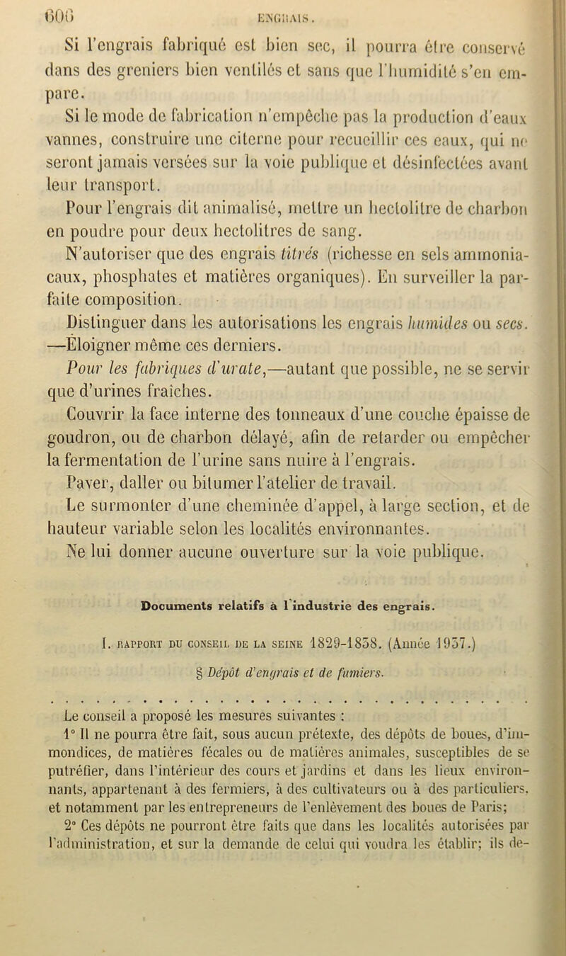 EjNGIiAIS . ooo Si l’engrais fabriqué est bien sec, il pourra être conservé dans des greniers bien ventilés et sans que l’humidité s’en em- pare. Si le mode de fabrication n’empêche pas la production d’eaux vannes, construire une citerne pour recueillir ces eaux, qui ne seront jamais versées sur la voie publique et désinfectées avant leur transport. Pour l’engrais dit animalisé, mettre un hectolitre de charbon en poudre pour deux hectolitres de sang. N’autoriser que des engrais titrés (richesse en sels ammonia- caux, phosphates et matières organiques). En surveiller la par- faite composition. Distinguer dans les autorisations les engrais humides ou secs. —Éloigner même ces derniers. Pour les fabriques d'urate,—autant que possible, ne se servir que d’urines fraîches. Couvrir la face interne des tonneaux d’une couche épaisse de goudron, ou de charbon délayé, afin de retarder ou empêcher la fermentation de l’urine sans nuire à l’engrais. Paver, daller ou bitumer l’atelier de travail. Le surmonter d’une cheminée d’appel, à large section, et de hauteur variable selon les localités environnantes. Ne lui donner aucune ouverture sur la voie publique. Documents relatifs à 1 industrie des engrais. I. rapport du conseil de la seine 1829-1858. (Année 1957.) § Dépôt cl’engrais et de fumiers. Le conseil a proposé les mesures suivantes : 1° 11 ne pourra être fait, sous aucun prétexte, des dépôts de boues, d’im- mondices, de matières fécales ou de matières animales, susceptibles de se putréfier, dans l’intérieur des cours et jardins et dans les lieux environ- nants, appartenant à des fermiers, à des cultivateurs ou à des particuliers, et notamment par les entrepreneurs de l’enlèvement des boues de Paris; 2° Ces dépôts ne pourront être faits que dans les localités autorisées par l'administration, et sur la demande de celui qui voudra les établir; ils de-