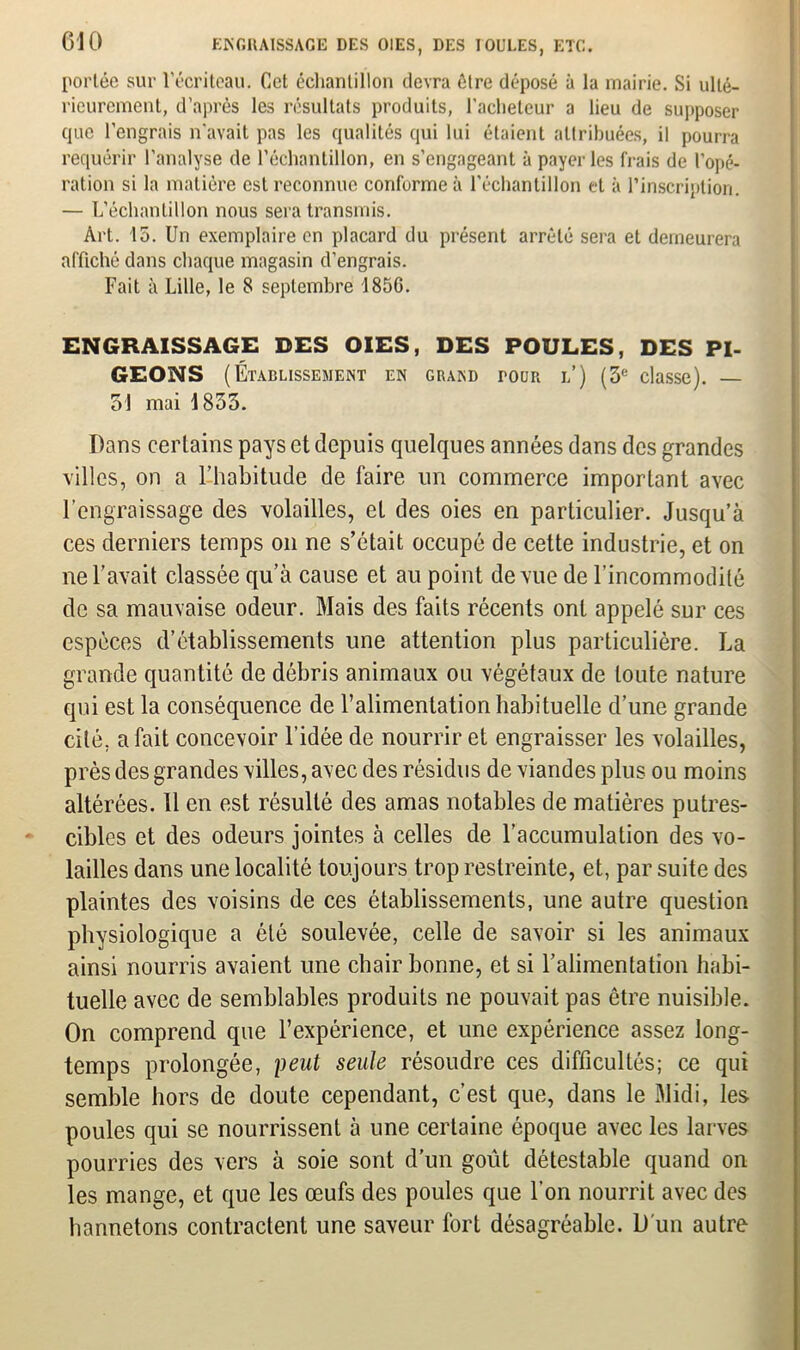 610 ENGRAISSAGE DES OIES, DES IOULES, ETC. portée sur l'écriteau. Cet échantillon devra être déposé à la mairie. Si ulté- rieurement, d’après les résultats produits, l'acheteur a lieu de supposer que l’engrais n'avait pas les qualités qui lui étaient attribuées, il pourra requérir l'analyse de l’échantillon, en s’engageant à payer les frais de l’opé- ration si la matière est reconnue conforme à l'échantillon et à l’inscription. — L’échantillon nous sera transmis. Art. 15. Un exemplaire en placard du présent arrêté sera et demeurera affiché dans chaque magasin d’engrais. Fait à Lille, le 8 septembre 185G. ENGRAISSAGE DES OIES, DES POULES, DES PI- GEONS (Établissement en grand tour l) (3e classe). — 31 mai 1833. Dans certains pays et depuis quelques années dans des grandes villes, on a l’habitude de faire un commerce important avec l’engraissage des volailles, et des oies en particulier. Jusqu’à ces derniers temps on ne s’était occupé de cette industrie, et on ne l’avait classée qu’à cause et au point de vue de l’incommodité de sa mauvaise odeur. Mais des faits récents ont appelé sur ces espèces d’établissements une attention plus particulière. La grande quantité de débris animaux ou végétaux de toute nature qui est la conséquence de l’alimentation habituelle d’une grande cité, a fait concevoir l’idée de nourrir et engraisser les volailles, près des grandes villes, avec des résidus de viandes plus ou moins altérées. 11 en est résulté des amas notables de matières putres- cibles et des odeurs jointes à celles de l’accumulation des vo- lailles dans une localité toujours trop restreinte, et, par suite des plaintes des voisins de ces établissements, une autre question physiologique a été soulevée, celle de savoir si les animaux ainsi nourris avaient une chair bonne, et si l’alimentation habi- tuelle avec de semblables produits ne pouvait pas être nuisible. On comprend que l’expérience, et une expérience assez long- temps prolongée, peut seule résoudre ces difficultés; ce qui semble hors de doute cependant, c’est que, dans le Midi, les poules qui se nourrissent à une certaine époque avec les larves pourries des vers à soie sont d’un goût détestable quand on les mange, et que les œufs des poules que l’on nourrit avec des hannetons contractent une saveur fort désagréable. D'un autre