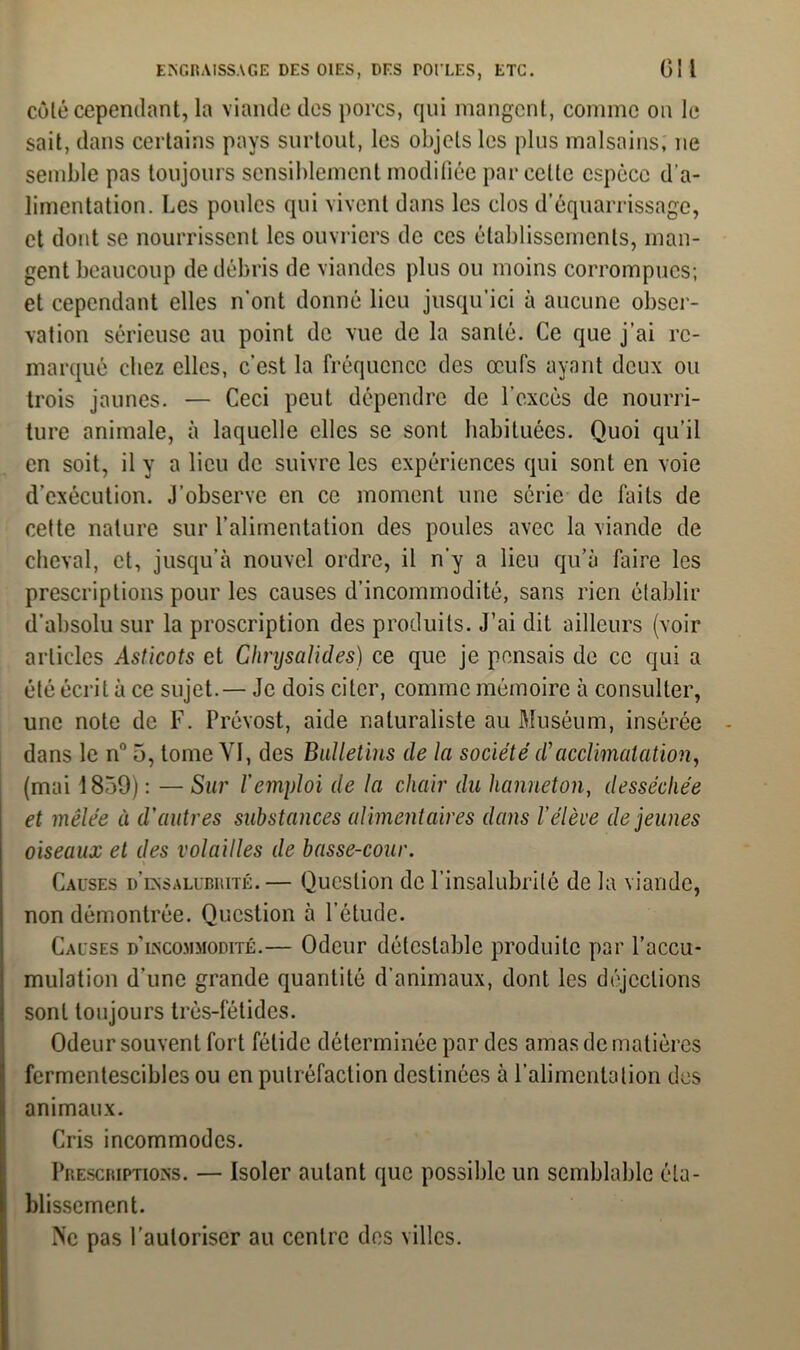 côté cependant, la viande des porcs, qui mangent, comme on le sait, dans certains pays surtout, les objets les plus malsains; ne semble pas toujours sensiblement modifiée parcelle espèce d'a- limentation. Les poules qui vivent dans les clos d’équarrissage, et dont se nourrissent les ouvriers de ces établissements, man- gent beaucoup de débris de viandes plus ou moins corrompues; et cependant elles n’ont donné lieu jusqu’ici à aucune obser- vation sérieuse au point de vue de la santé. Ce que j’ai re- marqué chez elles, c’est la fréquence des œufs ayant deux ou trois jaunes. — Ceci peut dépendre de l’excès de nourri- ture animale, à laquelle elles se sont habituées. Quoi qu’il en soit, il y a lieu de suivre les expériences qui sont en voie d’exécution. J’observe en ce moment une série de faits de celte nature sur l’alimentation des poules avec la viande de cheval, et, jusqu’à nouvel ordre, il n'y a lieu qu’à faire les prescriptions pour les causes d’incommodité, sans rien établir d’absolu sur la proscription des produits. J’ai dit ailleurs (voir articles Asticots et Chrysalides) ce que je pensais de ce qui a été écrit à ce sujet.— Je dois citer, connue mémoire à consulter, une note de F. Prévost, aide naturaliste au Muséum, insérée dans le nn 5, tome YI, des Bulletins de la société d’acclimatation, (mai 1839) : — Sur l'emploi de la chair du hanneton, desséchée et mêlée à d'autres substances alimentaires dans l’élève de jeunes oiseaux et des volailles de basse-cour. Causes d’insalubrité. — Question de l’insalubrité de la viande, non démontrée. Question à l’étude. Causes d’incommodité.— Odeur détestable produite par l’accu- mulation d’une grande quantité d’animaux, dont les déjections sont toujours très-fétides. Odeur souvent fort fétide déterminée par des amas de matières fermentescibles ou en putréfaction destinées à l’alimentation des animaux. Cris incommodes. Prescriptions. — Isoler autant que possible un semblable éta- blissement. Ne pas l’autoriser au centre des villes.