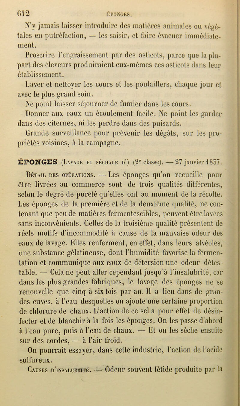 N’y jamais laisser introduire des matières animales ou végé- tales en putréfaction, — les saisir, et faire évacuer immédiate- ment. Proscrire l’engraissement par des asticots, parce que la plu- part des éleveurs produiraient eux-mèmes ces asticots dans leur établissement. Laver et nettoyer les cours et les poulaillers, chaque jour et avec le plus grand soin. Ne point laisser séjourner de fumier dans les cours. Donner aux eaux un écoulement facile. Ne point les garder dans des citernes, ni les perdre dans des puisards. Grande surveillance pour prévenir les dégâts, sur les pro- priétés voisines, à la campagne. ÉPONGES (Lavage et séchage d’) (2e classe).—27 janvier 1857. Détail des opérations. — Les éponges qu’on recueille pour être livrées au commerce sont de trois qualités différentes, selon le degré de pureté qu’elles ont au moment de la récolte. Les éponges de la première et de la deuxième qualité, ne con- tenant que peu de matières fermentescibles, peuvent être lavées sans inconvénients. Celles de la troisième qualité présentent de réels motifs d’incommodité à cause de la mauvaise odeur des eaux de lavage. Elles renferment, en effet, dans leurs alvéoles, une substance gélatineuse, dont l’humidité favorise la fermen- tation et communique aux eaux de détersion une odeur détes- table. — Cela ne peut aller cependant jusqu’à l’insalubrité, car dans les plus grandes fabriques, le lavage des éponges ne se renouvelle que cinq à six fois par an. 11 a lieu dans de gran- des cuves, à l’eau desquelles on ajoute une certaine proportion de chlorure de chaux. L’action de ce sel a pour effet de désin- fecter et de blanchir à la fois les éponges. On les passe d’abord à l’eau pure, puis à l’eau de chaux. — Et on les sèche ensuite sur des cordes, — à l’air froid. On pourrait essayer, dans celte industrie, l’action de l’acide sulfureux. Causes d’insallt.rité. — Odeur souvent fétide produite par la