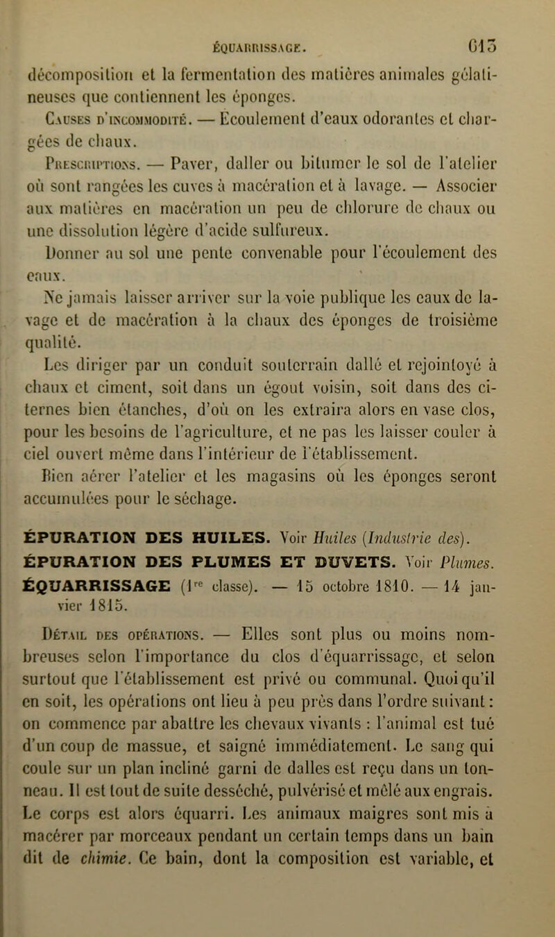 décomposition et la fermentation des matières animales gélati- neuses que contiennent les éponges. Causes d’incommodité. — Ecoulement d’eaux odorantes et char- gées de chaux. Prescriptions. — Paver, daller ou bitumer le sol de l’atelier où sont rangées les cuves à macération et à lavage. — Associer aux matières en macération un peu de chlorure de chaux ou une dissolution légère d’acide sulfureux. Donner au sol une pente convenable pour l’écoulement des eaux. Ne jamais laisser arriver sur la voie publique les eaux de la- vage et de macération à la chaux des éponges de troisième qualité. Les diriger par un conduit souterrain dallé et rejoinloyé à chaux et ciment, soit dans un égout voisin, soit dans des ci- ternes bien étanches, d’où on les extraira alors en vase clos, pour les besoins de l’agriculture, et ne pas les laisser couler à ciel ouvert même dans l’intérieur de l’établissement. Bien aérer l’atelier et les magasins où les éponges seront accumulées pour le séchage. ÉPURATION DES HUILES. Voir Huiles [Industrie des). ÉPURATION DES PLUMES ET DUVETS. Voir Plumes. ÉQUARRISSAGE (lre classe). — 15 octobre 1810. —14 jan- vier 1815. Détail des opérations. — Elles sont plus ou moins nom- breuses selon l'importance du clos d’équarrissage, et selon surtout que l’établissement est privé ou communal. Quoiqu’il en soit, les opérations ont lieu à peu près dans l’ordre suivant: on commence par abattre les chevaux vivants : l’animal est tué d’un coup de massue, et saigné immédiatement. Le sang qui coule sur un plan incliné garni de dalles est reçu dans un ton- neau. 11 est tout de suite desséché, pulvérisé et mêlé aux engrais. Le corps est alors équarri. Les animaux maigres sont mis a macérer par morceaux pendant un certain temps dans un bain dit de chimie. Ce bain, dont la composition est variable, et