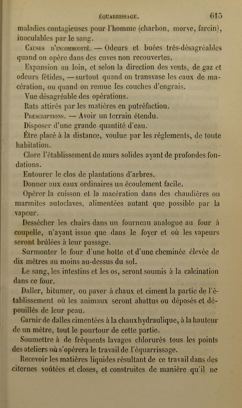 maladies contagieuses pour l’homme (charbon, morve, farcin), inoculables par le sang. Causes d’incommodité. — Odeurs et buées très-désagréables quand on opère dans des cuves non recouvertes. Expansion au loin, et selon la direction des vents, de gaz et odeurs fétides, —surtout quand on transvase les eaux de ma- cération, ou quand on remue Tes couches d’engrais. Vue désagréable des opérations. Rats attirés par les matières cri putréfaction. Prescriptions. — Avoir un terrain étendu. Disposer d’une grande quantité d’eau. Être placé à la distance, voulue par les règlements, de toute habitation. Clore l’établissement de murs solides ayant de profondes fon- dations. Entourer le clos de plantations d’arbres. Donner aux eaux ordinaires un écoulement facile. Opérer la cuisson et la macération dans des chaudières ou marmites autoclaves, alimentées autant que possible par la vapeur. Dessécher les chairs dans un fourneau analogue au four à coupelle, n’ayant issue que dans le foyer et où les vapeurs seront brûlées à leur passage. Surmonter le four d’une hotte et d’une cheminée élevée de dix mètres au moins au-dessus du sol. Le sang, les intestins et les os, seront soumis à la calcination dans ce four. Daller, bitumer, ou paver à chaux et ciment la partie de l’é- tablissement où les animaux seront abattus ou déposés et dé- pouillés de leur peau. Garnir de dalles cimentées à la chaux hydraulique, à la hauteur de un mètre, tout le pourtour de cette partie. Soumettre à de fréquents lavages chlorurés tous les points des ateliers où s’opérera le travail de l’équarrissage. Recevoir les matières liquides résultant de ce travail dans des citernes voûtées et closes, et construites de manière qu’il ne