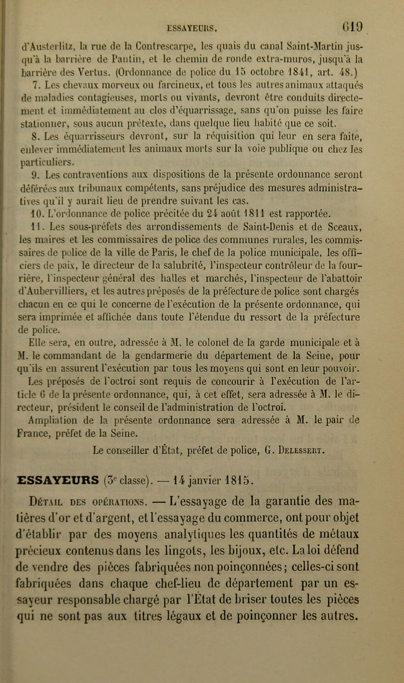 d'Austerlitz, la rue de la Contrescarpe, les quais du canal Saint-Martin jus- qua la barrière de Pantin, et le chemin de ronde extra-muros, jusqu'à la barrière des Vertus. (Ordonnance de police du 15 octobre 1841, art. 48.) 7. Les chevaux morveux ou farcineux, et tous les autres animaux attaqués de maladies contagieuses, morts ou vivants, devront être conduits directe- ment et immédiatement au clos d’équarrissage, sans qu'on puisse les faire stationner, sous aucun prétexte, dans quelque lieu habité que ce soit. 8. Les équarrisseurs devront, sur la réquisition qui leur en sera faite, enlever immédiatement les animaux morts sur la voie publique ou chez les particuliers. 9. Les contraventions aux dispositions de la présente ordonnance seront déférées aux tribunaux compétents, sans préjudice des mesures administra- tives qu'il y aurait lieu de prendre suivant les cas. 10. L'ordonnance de police précitée du 24 août 1811 est rapportée. 11. Les sous-préfets des arrondissements de Saint-Denis et de Sceaux, les maires et les commissaires de police des communes rurales, les commis- saires de police de la ville de Paris, le chef de la police municipale, les offi- ciers de paix, le directeur de la salubrité, l’inspecteur contrôleur de la four- rière, l'inspecteur général des halles et marchés, l'inspecteur de l'abattoir d'Aubervilliers, et les autres préposés de la préfecture de police sont chargés chacun en ce qui le concerne de l'exécution de la présente ordonnance, qui sera imprimée et affichée dans toute l’étendue du ressort de la préfecture de police. Elle sera, en outre, adressée à M. le colonel de la garde municipale et à M. le commandant de la gendarmerie du département de la Seine, pour qu’ils en assurent l’exécution par tous les moyens qui sont en leur pouvoir. Les préposés de l'octroi sont requis de concourir à l’exécution de l’ar- ticle G de la présente ordonnance, qui, à cet effet, sera adressée à M. le di- recteur, président le conseil de l’administration de l’octroi. Ampliation de la présente ordonnance sera adressée à M. le pair de France, préfet de la Seine. Le conseiller d'État, préfet de police, G. Delessert. ESSAYEURS (3,;classe). — 14 janvier 1815. Détail des opérations. — L’essayage de la garantie des ma- tières d’or et d’argent, et l’essayage du commerce, ont pour objet d’établir par des moyens analytiques les quantités de métaux précieux contenus dans les lingots, les bijoux, etc. La loi défend de vendre des pièces fabriquées non poinçonnées; celles-ci sont fabriquées dans chaque chef-lieu de département par un es- sayeur responsable chargé par l’Etat de briser toutes les pièces qui ne sont pas aux litres légaux et de poinçonner les autres.