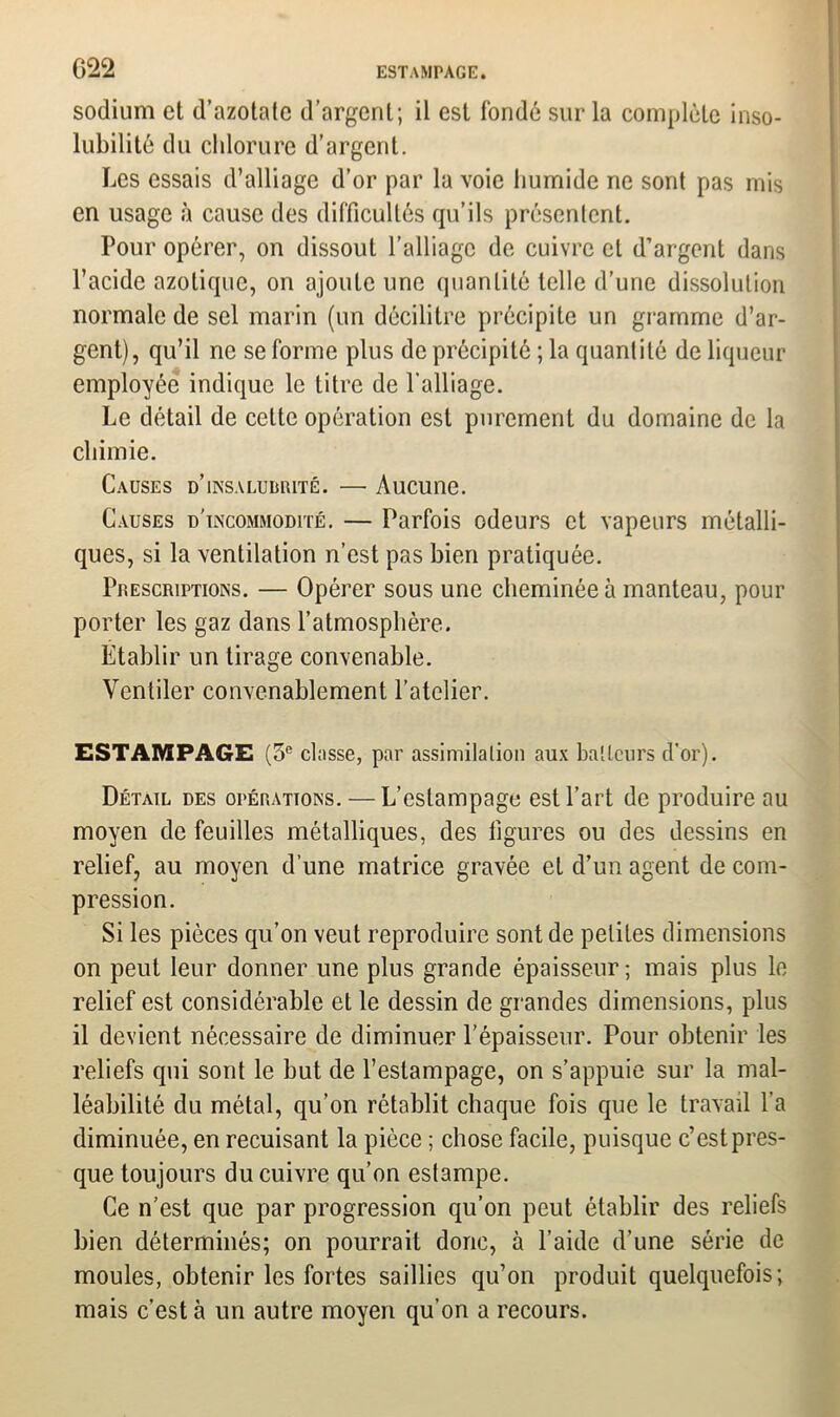 sodium et d’azotate d’argent; il est fondé sur la complète inso- lubilité du chlorure d’argent. Les essais d’alliage d’or par la voie humide ne sont pas mis en usage à cause des difficultés qu’ils présentent. Pour opérer, on dissout l’alliage de cuivre et d’argent dans l’acide azotique, on ajoute une quantité telle d’une dissolution normale de sel marin (un décilitre précipite un gramme d’ar- gent), qu’il ne se forme plus de précipité ; la quantité de liqueur employée indique le titre de l’alliage. Le détail de cette opération est purement du domaine de la chimie. Causes d’insaludrité. — Aucune. Causes d'incommodité. — Parfois odeurs et vapeurs métalli- ques, si la ventilation n’est pas bien pratiquée. Prescriptions. — Opérer sous une cheminée à manteau, pour porter les gaz dans l’atmosphère. Établir un tirage convenable. Ventiler convenablement l’atelier. ESTAMPAGE (3e dusse, par assimilation aux batteurs d’or). Détail des opérations. — L’estampage est l’art de produire au moyen de feuilles métalliques, des figures ou des dessins en relief, au moyen d’une matrice gravée et d’un agent de com- pression. Si les pièces qu’on veut reproduire sont de petites dimensions on peut leur donner une plus grande épaisseur; mais plus le relief est considérable et le dessin de grandes dimensions, plus il devient nécessaire de diminuer l’épaisseur. Pour obtenir les reliefs qui sont le but de l’estampage, on s’appuie sur la mal- léabilité du métal, qu’on rétablit chaque fois que le travail l’a diminuée, en recuisant la pièce ; chose facile, puisque c’est pres- que toujours du cuivre qu’on estampe. Ce n’est que par progression qu’on peut établir des reliefs bien déterminés; on pourrait donc, à l’aide d’une série de moules, obtenir les fortes saillies qu’on produit quelquefois; mais c’est à un autre moyen qu’on a recours.