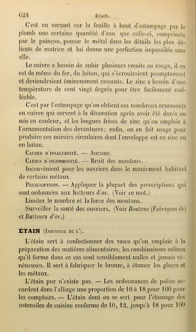 C’est en versant sur la feuille à bout d'estampage par le plomb une certaine quantité d’eau que celle-ci, comprimée par le poinçon, pousse le métal dans les détails les plus dé- licats de matrice et lui donne une perfection impossible sans elle. Le cuivre a besoin de subir plusieurs recuits au rouge, il en est de môme du fer, du laiton, qui s’écrouiraient promptement et deviendraient éminemment cassants. Le zinc a besoin d’une température de cent vingt degrés pour être facilement mal- léable. C’est par l’estampage qu’on obtient ces nombreux ornements en cuivre qui servent à la décoration après avoir été dorés ou mis en couleur, et les longues frises de zinc qu’on emploie à l’ornementation des devantures ; enfin, on en fait usage pour produire ces miroirs circulaires dont l’enveloppe est en zinc ou en laiton. Causes d’insalubrité. — Aucune. Causes d’incommodité. — Bruit des moutons. Inconvénient pour les ouvriers dans le maniement habituel de certains métaux. Prescriptions. — Appliquer la plupart des prescriptions qui sont ordonnées aux batteurs d’or. (Voir ce mol.) Limiter le nombre et la force des moutons. Surveiller la santé des ouvriers. (Voir Boutons (Fabriques de) et Batteurs d’or.) ÉTAIN (Industrie de l’). L’étain sert à confectionner des vases qu’on emploie à la préparation des matières alimentaires; les combinaisons salines qu’il forme dans ce cas sont sensiblement nulles et jamais vé- néneuses. Il sert à fabriquer le bronze, à étamer les glaces et les métaux. L’étain pur n’existe pas. — Les ordonnances de police ac- cordent dans l’alliage une proportion de 10 à 18 pour 100 pour les comptoirs. — L’étain dont on se sert pour l’étamage des ustensiles de cuisine renferme de 10, 12, jusqu’à 18 pour 100