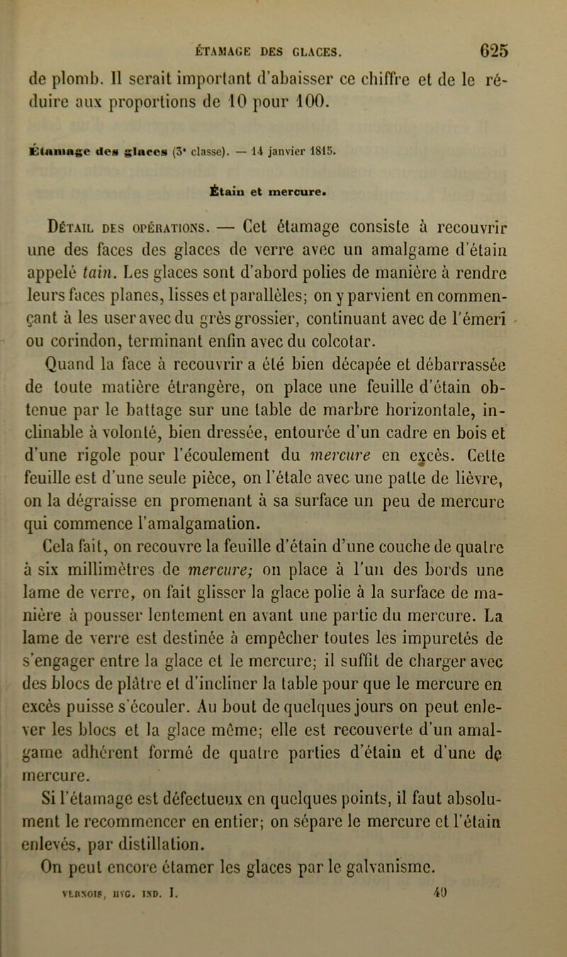 de plomb. Il serait important d’abaisser ce chiffre et de le ré- duire aux proportions de 10 pour 100. Étamage des glaces (3* classe). — li janvier 1815. Étaiu et mercure. Détail des opérations. — Cet étamage consiste à recouvrir une des faces des glaces de verre avec un amalgame d’étain appelé tain. Les glaces sont d’abord polies de manière à rendre leurs faces planes, lisses et parallèles; on y parvient en commen- çant à les user avec du grès grossier, continuant avec de l'émeri ou corindon, terminant enfin avec du colcotar. Quand la face à recouvrir a été bien décapée et débarrassée de toute matière étrangère, on place une feuille d’étain ob- tenue par le battage sur une table de marbre horizontale, in- clinable à volonté, bien dressée, entourée d’un cadre en bois et d’une rigole pour l’écoulement du mercure en excès. Celte feuille est d’une seule pièce, on l étale avec une patte de lièvre, on la dégraisse en promenant à sa surface un peu de mercure qui commence l’amalgamation. Cela fait, on recouvre la feuille d’étain d’une couche de quatre à six millimètres de mercure; on place à l'un des bords une lame de verre, on fait glisser la glace polie à la surface de ma- nière à pousser lentement en avant une partie du mercure. La lame de verre est destinée à empêcher toutes les impuretés de s’engager entre la glace et le mercure; il suffit de charger avec des blocs de plâtre et d’incliner la table pour que le mercure en excès puisse s’écouler. Au bout de quelques jours on peut enle- ver les blocs et la glace même; elle est recouverte d’un amal- game adhérent formé de quatre parties d’étain et d’une dp mercure. Si l’étamage est défectueux en quelques points, il faut absolu- ment le recommencer en entier; on sépare le mercure et l’étain enlevés, par distillation. On peut encore étamer les glaces par le galvanisme. vtnsois, iivo. ixd. I. 40