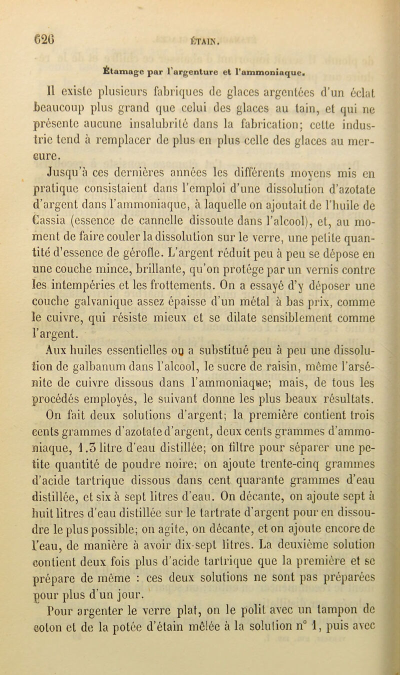 Étainage par l’argenture et l'ammoniaque. Il existe plusieurs fabriques de glaces argentées d’un éclat beaucoup plus grand que celui des glaces au tain, et qui ne présente aucune insalubrité dans la fabrication; celte indus- trie tend à remplacer de plus en plus celle des glaces au mer- cure. Jusqu’à ces dernières années les différents moyens mis en pratique consistaient dans l’emploi d’une dissolution d’azotate d’argent dans l’ammoniaque, à laquelle on ajoutait de l’huile de Cassia (essence de cannelle dissoute dans l’alcool), et, au mo- ment de faire couler la dissolution sur le verre, une petite quan- tité d’essence de gérofle. L’argent réduit peu à peu se dépose en une couche mince, brillante, qu’on protège par un vernis contre les intempéries et les frottements. On a essayé d’y déposer une couche galvanique assez épaisse d’un métal à bas prix, comme le cuivre, qui résiste mieux et se dilate sensiblement comme l’argent. Aux huiles essentielles ou a substitué peu à peu une dissolu- tion de galbanum dans l’alcool, le sucre de raisin, même l’arsé- nite de cuivre dissous dans l’ammoniaque; mais, de tous les procédés employés, le suivant donne les plus beaux résultats. On fait deux solutions d’argent; la première contient trois cents grammes d’azotate d’argent, deux cents grammes d’ammo- niaque, 1.3 litre d’eau distillée; on filtre pour séparer une pe- tite quantité de poudre noire; on ajoute trente-cinq grammes d’acide tartrique dissous dans cent quarante grammes d’eau distillée, et six à sept litres d'eau. On décante, on ajoute sept à huit litres d’eau distillée sur le tartrate d’argent pour en dissou- dre le plus possible; on agite, on décante, et on ajoute encore de l’eau, de manière à avoir dix-sept litres. La deuxième solution contient deux fois plus d’acide tartrique que la première et se prépare de môme : ces deux solutions ne sont pas préparées pour plus d’un jour. Pour argenter le verre plat, on le polit avec un tampon de colon et de la potée d’étain mêlée à la solution n° 1, puis avec