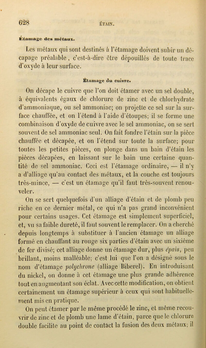 KCtiuunge îles métaux. Les métaux qui sont destinés à l’étamage doivent subir un dé- capage préalable, c’est-à-dire être dépouillés de toute trace d’oxyde à leur surface. Étamage du cuivre» On décape le cuivre que l’on doit étamer avec un sel double, à équivalents égaux de chlorure de zinc et de chlorhydrate d’ammoniaque, ou sel ammoniac; on projette ce sel sur la sur- face chauffée, et on l’étend à l’aide d’étoupes; il se forme une combinaison d’oxyde de cuivre avec le sel ammoniac, on se sert souvent de sel ammoniac seul. On fait fondre l’étain sur la pièce chauffée et décapée, et on l’étend sur toute la surface; pour toutes les petites pièces, on plonge dans un bain d’étain les pièces décapées, en laissant sur le bain une certaine quan- tité de sel ammoniac. Ceci est l’étamage ordinaire, — il n’v a d’alliage qu’au contact des métaux, et la couche est toujours très-mince, — c’est un étamage qu’il faut très-souvent renou- veler. On se sert quelquefois d’un alliage d’étain et de plomb peu riche en ce dernier métal, ce qui n’a pas grand inconvénient pour certains usages. Cet étamage est simplement superficiel, et, vu sa faible dureté, il faut souvent le remplacer. On a cherché depuis longtemps à substituer à l’ancien étamage un alliage formé en chauffant au rouge six parties d’étain avec un sixième de fer divisé; cet alliage donne un étamage dur, plus épais, peu brillant, moins malléable; c’est lui que l’on a désigné sous le nom d’étamage polychrone (alliage Biberel). En introduisant du nickel, on donne à cet étamage une plus grande adhérence tout en augmentant son éclat. Avec cette modification, on obtient certainement un étamage supérieur à ceux qui sont habituelle- ment mis en pratique. On peut étamer par le même procédé le zinc, et même recou- vrir de zinc et de plomb une lame d’étain, parce que le chlorure double facilite au point de contact la fusion des deux métaux; il