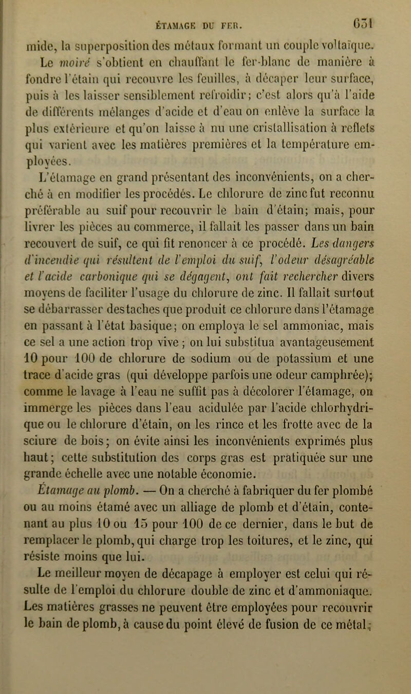 mide, la superposition des métaux formant un couple voltaïque. Le moiré s’obtient en chauffant le fer-blanc de manière à fondre l’étain qui recouvre les feuilles, à décaper leur surface, puis à les laisser sensiblement refroidir; c’est alors qu’à l’aide de différents mélanges d’acide et d’eau on enlève la surface la plus extérieure et qu’on laisse à nu une cristallisation à reflets qui varient avec les matières premières et la température em- ployées. L’étamage en grand présentant des inconvénients, on a cher- ché à en modifier les procédés. Le chlorure de zinc fut reconnu préférable au suif pour recouvrir le bain d'étain; mais, pour livrer les pièces au commerce, il fallait les passer dans un bain recouvert de suif, ce qui fit renoncer à ce procédé. Les dangers d'incendie gui résultent de l'emploi du suif, l’odeur désagréable et l’acide carbonique qui se dégagent, ont fait rechercher divers moyens de faciliter l’usage du chlorure de zinc. Il fallait surtout se débarrasser des taches que produit ce chlorure dans l’étamage en passant à l’état basique; on employa le sel ammoniac, mais ce sel a une action trop vive ; on lui substitua avantageusement 10 pour 100 de chlorure de sodium ou de potassium et une trace d’acide gras (qui développe parfois une odeur camphrée); comme le lavage à l’eau ne suffit pas à décolorer l elamage, on immerge les pièces dans l’eau acidulée par l’acide chlorhydri- que ou le chlorure d’étain, on les rince et les frotte avec de la sciure de bois; on évite ainsi les inconvénients exprimés plus haut; cette substitution des corps gras est pratiquée sur une grande échelle avec une notable économie. Etamage au plomb. — On a cherché à fabriquer du fer plombé ou au moins étamé avec un alliage de plomb et d’étain, conte- nant au plus 10 ou 15 pour 100 de ce dernier, dans le but de remplacer le plomb, qui charge trop les toitures, et le zinc, qui résiste moins que lui. Le meilleur moyen de décapage à employer est celui qui ré- sulte de l’emploi du chlorure double de zinc et d’ammoniaque. Les matières grasses ne peuvent être employées pour recouvrir le bain de plomb, à cause du point élevé de fusion de ce métal;