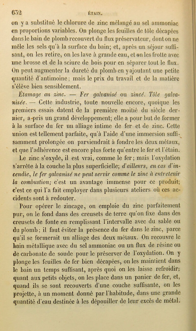 on y a substitué le chlorure de zinc mélangé au sel ammoniac en proportions variables. On plonge les feuilles de tôle décapées dans le bain de plomb recouvert du flux préservateur, dont on ne môle les sels qu’à la surface du bain; et, après un séjour suffi- sant, on les retire, on les lave à grande eau, et on les frotte avec line brosse et de la sciure de bois pour en séparer tout le flux. On peut augmenter la dureté du plomb en y ajoutant une petite quantité d’antimoine; mais le prix du travail et de la matière s’élève bien sensiblement. Étamage au zinc. — Fer galvanisé ou zincé. Tôle galva- nisée. — Celte industrie, toute nouvelle encore, quoique les premiers essais datent de la première moitié du siècle der- nier, a-pris un grand développement; elle a pour but de former à la surface du fer un alliage intime de fer et de zinc. Cette union est tellement parfaite, qu’à l’aide d’une immersion suffi- samment prolongée on parviendrait à fondre les deux métaux, et que l’adhérence est encore plus forte qu’entre le fer et l’étain. Le zinc s’oxyde, il est vrai, comme le fer; mais l’oxydation s’arrêle à la couche la plus superficielle; d’ailleurs, en cas d'in- cendie., le fer galvanisé ne peut servir comme le zinc à entretenir la combustion; c’est un avantage immense pour ce produit; c’est ce qui l’a fait employer dans plusieurs ateliers où ces ac- cidents sont à redouter. Pour opérer le zincage, on emploie du zinc parfaitement pur, on le fond dans des creusets de terre qu’on fixe dans des creusets de fonte en remplissant l’intervalle avec du sable ou du plomb ; il faut éviter la présence du fer dans le zinc, parce qu’il se formerait un alliage des deux métaux. On recouvre le bain métallique avec du sel ammoniac ou un flux de résine ou de carbonate de soude pour le préserver de l’oxydation. On y plonge les feuilles de fer bien décapées, on les maintient dans le bain un temps suffisant, après quoi on les laisse refroidir; quant aux petits objets, on les place dans un panier de fer, et, quand ils se sont recouverts d’une couche suffisante, on les projette, à un moment donné par l’habitude, dans une grande quantité d’eau destinée à les dépouiller de leur excès de métal.