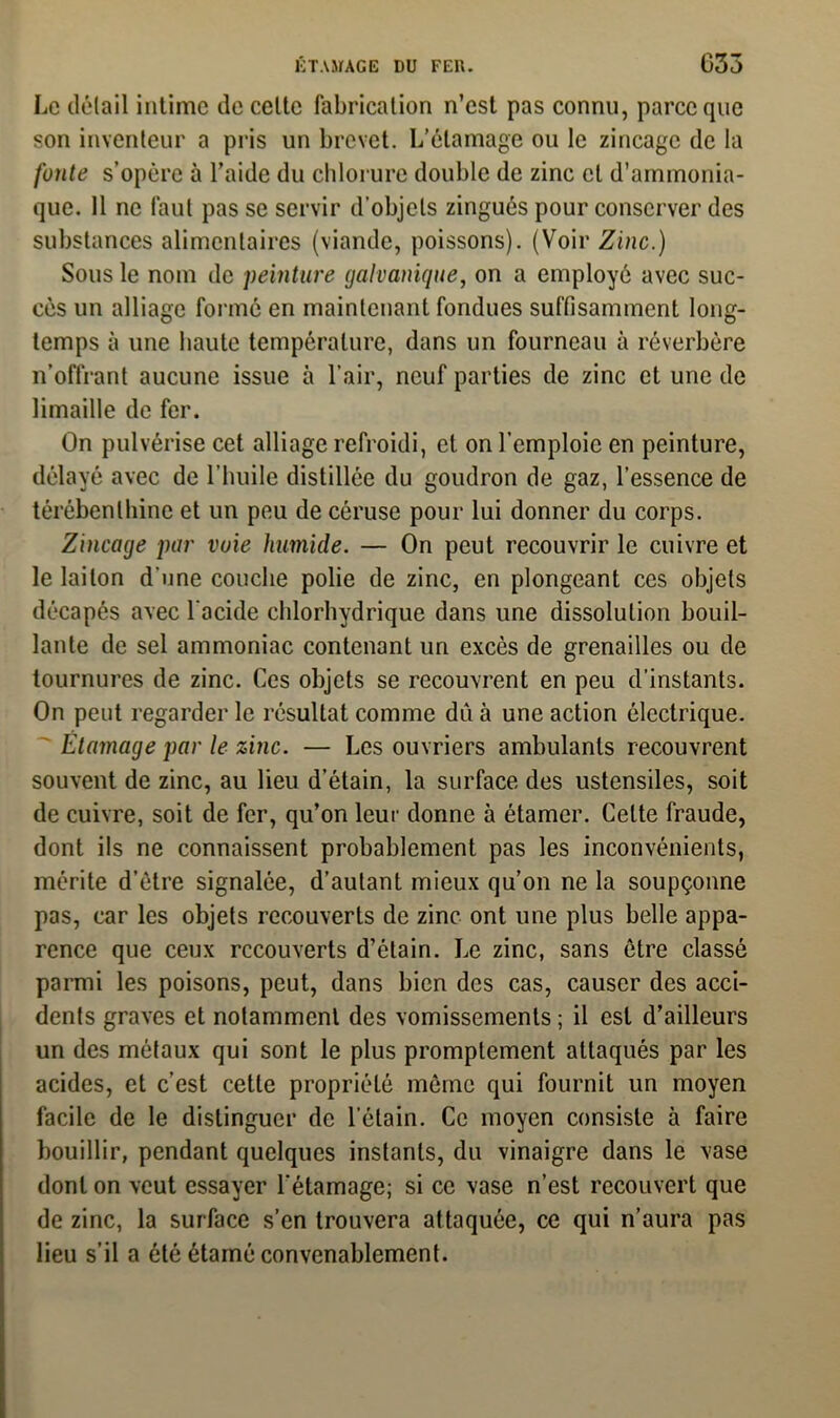 Le détail intime de cette fabrication n’est pas connu, parce que son inventeur a pris un brevet. L’étamage ou le zincage de la fonte s’opère à l’aide du chlorure double de zinc cl d’ammonia- que. Il ne faut pas se servir d’objets zingués pour conserver des substances alimentaires (viande, poissons). (Voir Zinc.) Sous le nom de peinture galvanique, on a employé avec suc- cès un alliage formé en maintenant fondues suffisamment long- temps à une haute température, dans un fourneau à réverbère n’offrant aucune issue à l’air, neuf parties de zinc et une de limaille de fer. On pulvérise cet alliage refroidi, et on l’emploie en peinture, délayé avec de l'huile distillée du goudron de gaz, l’essence de térébenthine et un peu de côruse pour lui donner du corps. Zincage par voie humide. — On peut recouvrir le cuivre et le laiton d'une couche polie de zinc, en plongeant ces objets décapés avec l’acide chlorhydrique dans une dissolution bouil- lante de sel ammoniac contenant un excès de grenailles ou de tournures de zinc. Ces objets se recouvrent en peu d’instants. On peut regarder le résultat comme du à une action électrique. Étamage par le zinc. — Les ouvriers ambulants recouvrent souvent de zinc, au lieu d’étain, la surface des ustensiles, soit de cuivre, soit de fer, qu’on leur donne à étamer. Celte fraude, dont ils ne connaissent probablement pas les inconvénients, mérite d’ètre signalée, d’autant mieux qu’on ne la soupçonne pas, car les objets recouverts de zinc ont une plus belle appa- rence que ceux recouverts d’étain. Le zinc, sans être classé parmi les poisons, peut, dans bien des cas, causer des acci- dents graves et notamment des vomissements ; il est d’ailleurs un des métaux qui sont le plus promptement attaqués par les acides, et c’est cette propriété même qui fournit un moyen facile de le distinguer de l’étain. Ce moyen consiste à faire bouillir, pendant quelques instants, du vinaigre dans le vase dont on veut essayer l’étamage; si ce vase n’est recouvert que de zinc, la surface s’en trouvera attaquée, ce qui n’aura pas lieu s’il a été étamé convenablement.