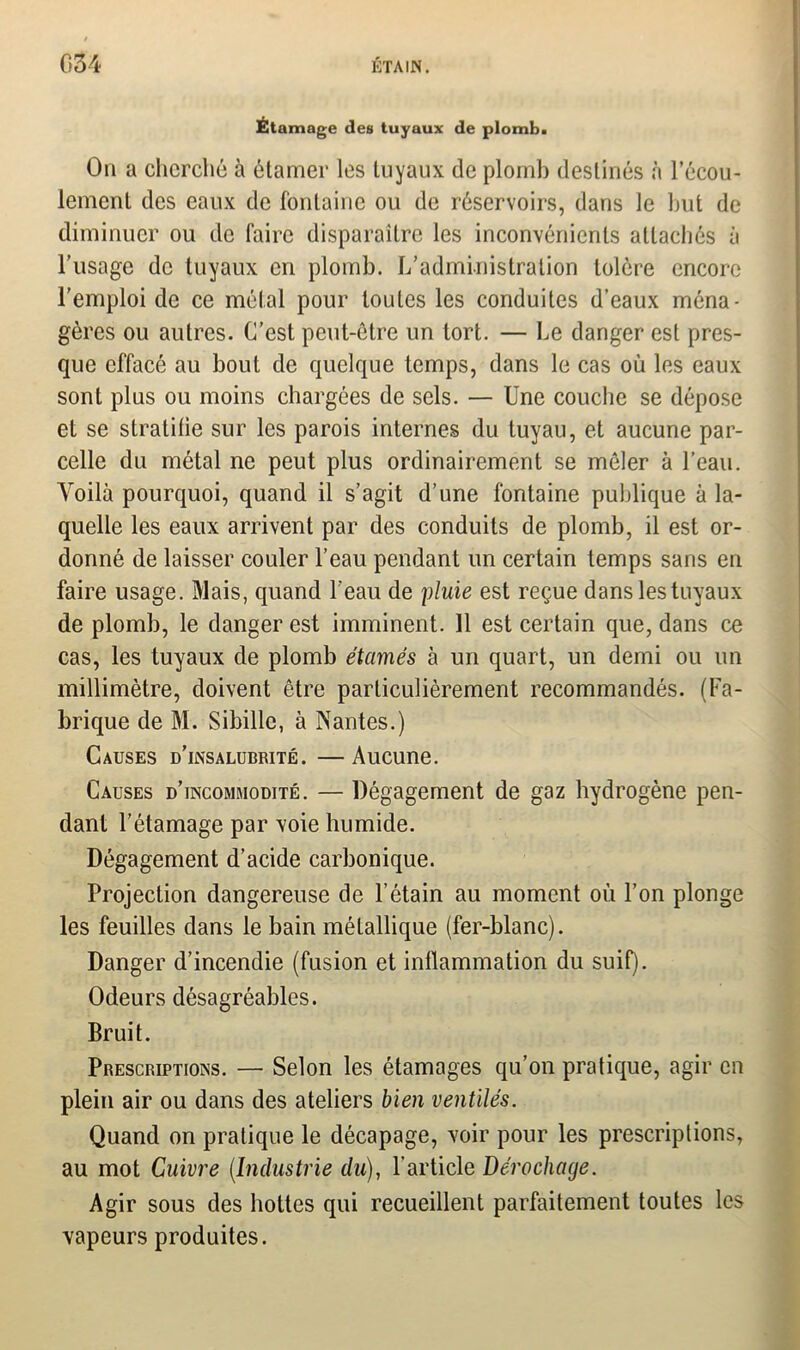 Étamage des tuyaux de plomb. On a cherché à étamer les Luyaux de plomb destinés à l'écou- lement des eaux de fontaine ou de réservoirs, dans le but de diminuer ou de faire disparaître les inconvénients attachés à l’usage de tuyaux en plomb. L'administration tolère encore l’emploi de ce métal pour toutes les conduites d’eaux ména- gères ou autres. C’est peut-être un tort. — Le danger est pres- que effacé au bout de quelque temps, dans le cas où les eaux sont plus ou moins chargées de sels. — Une couche se dépose et se stratifie sur les parois internes du tuyau, et aucune par- celle du métal ne peut plus ordinairement se mêler à l’eau. Yroilà pourquoi, quand il s’agit d’une fontaine publique à la- quelle les eaux arrivent par des conduits de plomb, il est or- donné de laisser couler l’eau pendant un certain temps sans en faire usage. Mais, quand l’eau de pluie est reçue dans les tuyaux de plomb, le danger est imminent. 11 est certain que, dans ce cas, les tuyaux de plomb étamés à un quart, un demi ou un millimètre, doivent être particulièrement recommandés. (Fa- brique de M. Sibillc, à Nantes.) Causes d’insalubrité. — Aucune. Causes d’incommodité. — Dégagement de gaz hydrogène pen- dant l’étamage par voie humide. Dégagement d’acide carbonique. Projection dangereuse de l’étain au moment où l’on plonge les feuilles dans le bain métallique (fer-blanc). Danger d’incendie (fusion et inflammation du suif). Odeurs désagréables. Bruit. Prescriptions. — Selon les étamages qu’on pratique, agir en plein air ou dans des ateliers bien ventilés. Quand on pratique le décapage, voir pour les prescriptions, au mot Cuivre (Industrie du), l’article Dérochage. Agir sous des hottes qui recueillent parfaitement toutes les vapeurs produites.