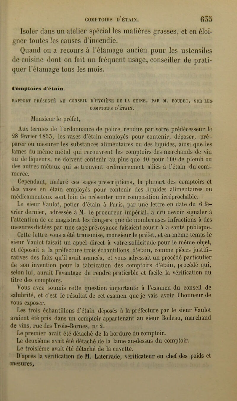 CO.MPTOIJtS d’étain. G35 Isoler dans un atelier spécial les matières grasses, et en éloi- gner toutes les causes d’incendie. Quand on a recours à l'étamage ancien pour les ustensiles de cuisine dont on fait un fréquent usage, conseiller de prati- quer l’étamage tous les mois. Comptoirs d'étain. RAPPORT PRÉSENTÉ AU CONSEIL d’iIYGIÈN'E DE LA SEINE, PAR M. BOUDET, SUR LES COMPTOIRS D'ÉTAIN. Monsieur le préfet, Aux termes de t’ordonnance de police rendue par votre prédécesseur te 28 février 1855, les vases d'étain employés pour contenir, déposer, pré- parer ou mesurer les substances alimentaires ou des liquides, ainsi que les lames du même métal qui recouvrent les comptoirs des marchands de vin ou de liqueurs, ne doivent contenir au plus que 10 pour 100 de plomb ou des autres métaux qui se trouvent ordinairement alliés à l’étain du com- merce. Cependant, malgré ces sages prescriptions, la plupart des comptoirs et des vases en étain employés pour contenir des liquides alimentaires ou médicamenteux sont loin de présenter une composition irréprochable. Le sieur Vaulot, potier d’étain à Paris, par une lettre en date du 6 fé- vrier dernier, adressée à M. le procureur impérial, a cru devoir signaler à l’attention de ce magistrat les dangers que de nombreuses infractions à des mesures dictées par une sage prévoyance faisaient courir àla santé publique. Cette lettre vous a été transmise, monsieur le préfet, et en même temps le sieur Vaulot faisait un appel direct à votre sollicitude pour le même objet, et déposait à la préfecture trois échantillons d’étain, comme pièces justifi- catives des faits qu'il avait avancés, et vous adressait un procédé particulier de son invention pour la fabrication des comptoirs d’étain, procédé qui, selon lui, aurait l’avantage de rendre praticable et facile la vérification du titre des comptoirs. Vous avez soumis cette question importante à l’examen du conseil de salubrité, et c'est le résultat de cet examen que je vais avoir l’honneur de vous exposer. Les trois échantillons d’étain déposés à la préfecture par le sieur Vaulot avaient été pris dans un comptoir appartenant au sieur Boileau, marchand de vins, rue des Trois-Bornes, n° 2. Le premier avait été détaché de la bordure du comptoir. Le deuxième avait été détaché de la lame au-dessus du comptoir. Le troisième avait été détaché de la cuvette. D'après la vérification de M. Laterrade, vérificateur en chef des poids et mesures,