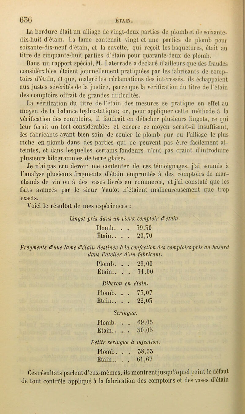 La bordure était un alliage de vingt-deux parties de plomb cl de soixante- dix-huit d'étain. La lame contenait vingt et une parties de plomb pour soixante-dix-neuf d'étain, et la cuvette, qui reçoit les baquelures, était au titre de cinquante-huit parties d’étain pour quarante-deux de plomb. Dans un rapport spécial, M. Laterrade a déclaré d’ailleurs que des fraudes considérables étaient journellement pratiquées par les fabricants de comp- toirs d’étain, et que, malgré les réclamations des intéressés, ils échappaient aux justes sévérités de la justice, parce que là vérification du litre de l'étain des comptoirs offrait de grandes difficultés. La vérification du litre de l'étain des mesures se pratique en effet au moyen delà balance hydrostatique; or, pour appliquer celte méthode à la vérification des comptoirs, il faudrait en détacher plusieurs lingots, ce qui leur ferait un tort considérable; et encore ce moyen serait-il insuffisant, les fabricants ayant bien soin de couler le plomb pur ou l’alliage le plus riche en plomb dans des parties qui ne peuvent pas ôlre facilement at- teintes, et dans lesquelles certains fondeurs n’ont pas craint d’introduire plusieurs kilogrammes de terre glaise. Je n'ai pas cru devoir me contenter de ces témoignages, j’ai soumis à l’analyse plusieurs fragments d'étain empruntés à des comptoirs de mar- chands de vin ou à des vases livrés au commerce, et j’ai constaté que les faits avancés par le sieur Vaulot n’étaient malheureusement que trop exacts. Voici le résultat de mes expériences : Lingot pris dans un vieux comptoir d'étain. Plomb. . . 79,50 Étain.. . . 20,70 Fragments d'une lame d’étain destinée a la confection des comptoirs pris au hasard dans l’atelier d'un fabricant. Plomb. . . 29,00 Étain.. . . 71,00 Biberon en étain. Plomb. . . 77,07 Étain.. . . 22,05 Seringue. Plomb. . . 69,05 Étain.. . . 50,05 Petite seringue a injection. Plomb. . . 58,55 Étain.. . . G1,07 Ces résultats parlent d’eux-mêmes, ils montrent jusqu’à quel point le défaut de tout contrôle appliqué à la fabrication des comptoirs et des vases d’étain