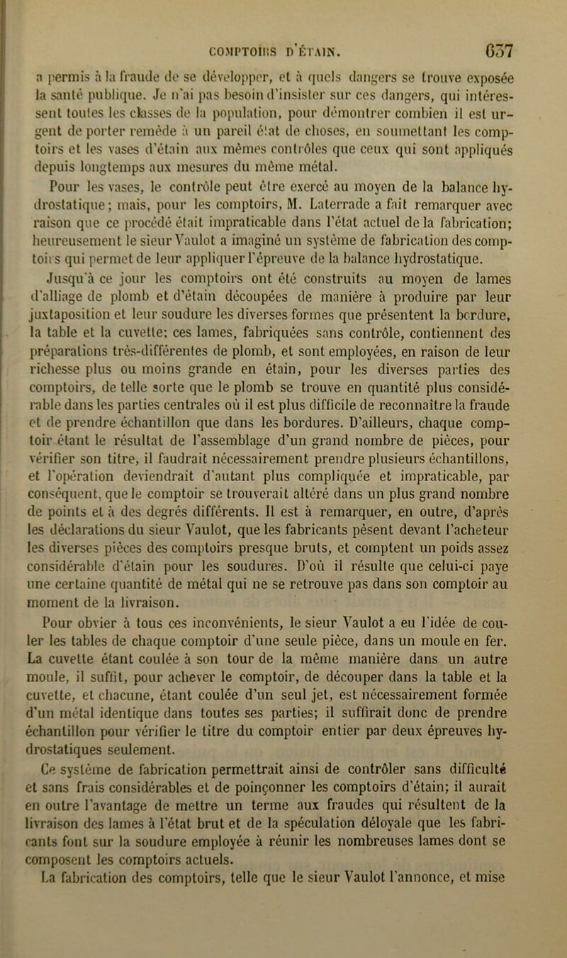 COMPTONS D’ÉTAIN. G37 a permis à la fraude de se développer, et à quels dangers se trouve exposée la santé publique. Je n'ai pas besoin d’insister sur ces dangers, qui intéres- sent toutes les classes de la population, pour démontrer combien il est ur- gent de porter remède à un pareil état de choses, en soumettant les comp- toirs et les vases d’étain aux mêmes contrôles que ceux qui sont appliqués depuis longtemps aux mesures du même métal. Pour les vases, le contrôle peut être exercé au moyen de la balance hy- drostatique; mais, pour les comptoirs, M. Laterrade a fait remarquer avec raison que ce procédé était impraticable dans l'état actuel delà fabrication; heureusement le sieur Vaulot a imaginé un système de fabrication des comp- toirs qui permet de leur appliquer l’épreuve de la balance hydrostatique. Jusqu'à ce jour les comptoirs ont été construits au moyen de lames d'alliage de plomb et d’étain découpées de manière à produire par leur juxtaposition et leur soudure les diverses formes que présentent la bordure, la table et la cuvette; ces lames, fabriquées sans contrôle, contiennent des préparations très-différentes de plomb, et sont employées, en raison de leur richesse plus ou moins grande en étain, pour les diverses parties des comptoirs, de telle sorte que le plomb se trouve en quantité plus considé- rable dans les parties centrales où il est plus difficile de reconnaître la fraude et de prendre échantillon que dans les bordures. D’ailleurs, chaque comp- toir étant le résultat de l’assemblage d’un grand nombre de pièces, pour vérifier son titre, il faudrait nécessairement prendre plusieurs échantillons, et l'opération deviendrait d'autant plus compliquée et impraticable, par conséquent, que le comptoir se trouverait altéré dans un plus grand nombre de points et à des degrés différents. Il est à remarquer, en outre, d’après les déclarations du sieur Vaulot, que les fabricants pèsent devant l’acheteur les diverses pièces des comptoirs presque bruts, et comptent un poids assez considérable d'étain pour les soudures. D’où il résulte que celui-ci paye une certaine quantité de métal qui ne se retrouve pas dans son comptoir au moment de la livraison. Pour obvier à tous ces inconvénients, le sieur Vaulot a eu l'idée de cou- ler les tables de chaque comptoir d'une seule pièce, dans un moule en fer. La cuvette étant coulée à son tour de la même manière dans un autre moule, il suffit, pour achever le comptoir, de découper dans la table et la cuvette, et chacune, étant coulée d’un seul jet, est nécessairement formée d’un métal identique dans toutes ses parties; il suffirait donc de prendre échantillon pour vérifier le titre du comptoir entier par deux épreuves hy- drostatiques seulement. Ce système de fabrication permettrait ainsi de contrôler sans difficulté et sans frais considérables et de poinçonner les comptoirs d'étain; il aurait en outre l’avantage de mettre un terme aux fraudes qui résultent de la livraison des lames à l'état brut et de la spéculation déloyale que les fabri- cants font sur la soudure employée à réunir les nombreuses lames dont se composent les comptoirs actuels. La fabrication des comptoirs, telle que le sieur Vaulot l'annonce, et mise