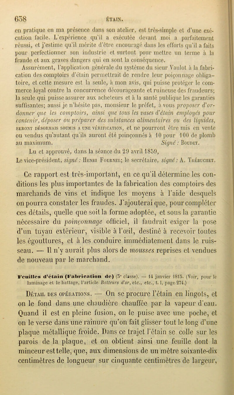 en pratique en ma présence clans son atelier, est très-simple et d’une exé- cution facile. L’expérience qu'il a exécutée devant moi a parfaitement réussi, et j’estime qu’il mérite d’être encouragé dans les efforts qu'il a faits pour perfectionner son industrie et surtout pour mettre un terme à la fraude et aux graves dangers qui en sont la conséquence. Assurément, l’application générale du système du sieur Vaulot à la fabri- cation des comptoirs d’étain permettrait de rendre leur poiçonnage obliga- toire, et cette mesure est la seule, à mon avis, qui puisse protéger le com- merce loyal contre la concurrence décourageante et ruineuse des fraudeurs; la seule qui puisse assurer aux acheteurs et à la santé publique les garanties suffisantes; aussi je n’hésite pas, monsieur le préfet, à vous proposer d'or- donner que les comptoirs, ainsi que tous les vases d'étain employés pour contenir, déposer ou préparer des substances alimentaires ou des liquides, seront désormais soümis a une vérification, et ne pourront être mis en vente ou vendus qu’autanl qu'ils auront été poinçonnés à 10 pour 100 de plomb au maximum. Signé : Boudet. Lu et approuvé, dans la séance du 29 avril 1859, Le vice-président, signé : Henri Fournee; le secrétaire, signé: A. Trébbcuet. Ce rapport est très-important, en ce qu’il détermine les con- ditions les plus importantes de la fabrication des comptoirs des marchands de vins et indique les moyens à l’aide desquels on pourra constater les fraudes. J’ajouterai que, pour compléter ces détails, quelle que soit la forme adoptée, et sous la garantie nécessaire du poinçonnage officiel, il faudrait exiger la pose d’un tuyau extérieur, visible à l’œil, destiné à recevoir toutes les égouttures, et à les conduire immédiatement dans le ruis- seau. — Il n’y aurait plus alors de mousses reprises et vendues de nouveau par le marchand. Feuilles d’étain (Fabrication de) (os classe). — 14 janvier 1815. (Voir, pour le- laminage et le battage, l’article Batteurs d'or, etc., etc., 1.1, page 274.) Détail des opérations. — On se procure l’étain en lingots, et on le fond dans une chaudière chauffée par la vapeur d’eau. Quand il est en pleine fusion, on le puise avec une poche, et on le verse dans une rainure qu’on fait glisser tout le long d’une plaque métallique froide. Dans ce trajet l’étain se colle sur les parois de la plaque, et on obtient ainsi une feuille dont la minceur est telle, que, aux dimensions de un mètre soixante-dix centimètres de longueur sur cinquante centimètres de largeur,