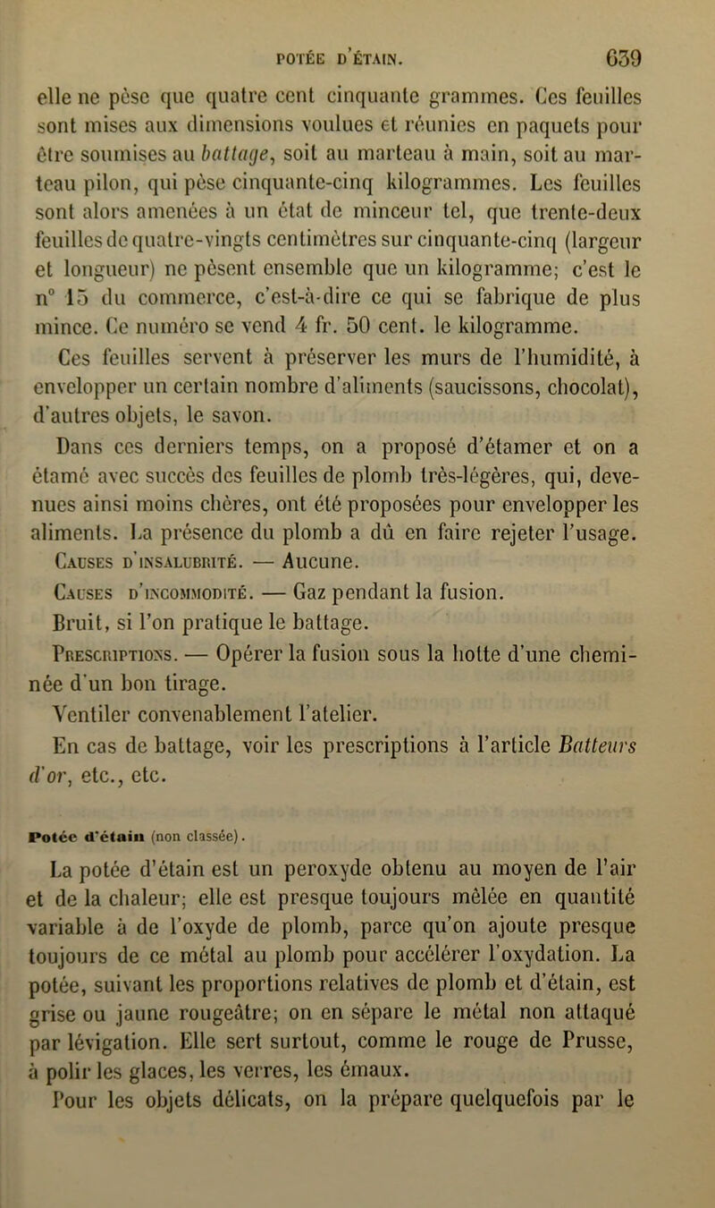 POTÉE D’ÉTAIN. G39 elle ne pèse que quatre cent cinquante grammes. Ces feuilles sont mises aux dimensions voulues et réunies en paquets pour être soumises au battage, soit au marteau à main, soit au mar- teau pilon, qui pèse cinquante-cinq kilogrammes. Les feuilles sont alors amenées à un état de minceur tel, que trente-deux feuilles de quatre-vingts centimètres sur cinquante-cinq (largeur et longueur) ne pèsent ensemble que un kilogramme; c’est le n° 15 du commerce, c’est-à-dire ce qui se fabrique de plus mince. Ce numéro se vend 4 fr. 50 cent, le kilogramme. Ces feuilles servent à préserver les murs de l’humidité, à envelopper un certain nombre d'aliments (saucissons, chocolat), d’autres objets, le savon. Dans ces derniers temps, on a proposé d’étamer et on a étamé avec succès des feuilles de plomb très-légères, qui, deve- nues ainsi moins chères, ont été proposées pour envelopper les aliments. La présence du plomb a dû en faire rejeter l’usage. Causes d’insalubrité. — Aucune. Causes d’incommodité. — Gaz pendant la fusion. Bruit, si l’on pratique le battage. Prescriptions. — Opérer la fusion sous la hotte d’une chemi- née d'un bon tirage. Ventiler convenablement l’atelier. En cas de battage, voir les prescriptions à l’article Batteurs d’or, etc., etc. Potée d’étain (non classée). La potée d’étain est un peroxyde obtenu au moyen de l’air et de la chaleur; elle est presque toujours mêlée en quantité variable à de l’oxyde de plomb, parce qu’on ajoute presque toujours de ce métal au plomb pour accélérer l’oxydation. La potée, suivant les proportions relatives de plomb et d’étain, est grise ou jaune rougeâtre; on en sépare le métal non attaqué par lévigation. Elle sert surtout, comme le rouge de Prusse, à polir les glaces, les verres, les émaux. Pour les objets délicats, on la prépare quelquefois par le