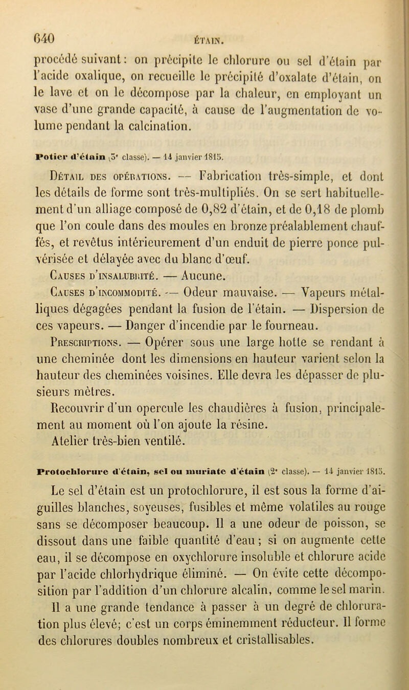 procédé suivant : on précipite le chlorure ou sel d’étain par l’acide oxalique, on recueille le précipité d’oxalate d’étain, on le lave et on le décompose par la chaleur, en employant un vase d’une grande capacité, à cause de l’augmentation de vo- lume pendant la calcination. Potier «l’étain ^5* classe). — Il janvier 1815. Détail des opérations. — Fabrication très-simple, et dont les détails de forme sont très-multipliés. On se sert habituelle- ment d’un alliage composé de 0,82 d’étain, et de 0,18 de plomb que l’on coule dans des moules en bronze préalablement chauf- fés, et revêtus intérieurement d’un enduit de pierre ponce pul- vérisée et délayée avec du blanc d’œuf. Causes d’insalubrité. — Aucune. Causes d’incommodité. — Odeur mauvaise. — Vapeurs métal- liques dégagées pendant la fusion de l’étain. — Dispersion de ces vapeurs. — Danger d’incendie par le fourneau. Prescriptions. — Opérer sous une large hotte se rendant à une cheminée dont les dimensions en hauteur varient selon la hauteur des cheminées voisines. Elle devra les dépasser de plu- sieurs mètres. Recouvrir d’un opercule les chaudières à fusion, principale- ment au moment où l’on ajoute la résine. Atelier très-bien ventilé. ProtocUlorure d'étain, sel ou inuriatc d’étnin (2* classe). — H janvier 1815. Le sel d’étain est un protochlorure, il est sous la forme d’ai- guilles blanches, soyeuses, fusibles et même volatiles au rouge sans se décomposer beaucoup. Il a une odeur de poisson, se dissout dans une faible quantité d’eau ; si on augmente cette eau, il se décompose en oxychlorure insoluble et chlorure acide par l’acide chlorhydrique éliminé. — On évite cette décompo- sition par l’addition d’un chlorure alcalin, comme le sel marin. Il a une grande tendance à passer à un degré de chlorura- tion plus élevé; c’est un corps éminemment réducteur. 11 forme des chlorures doubles nombreux et cristallisables.