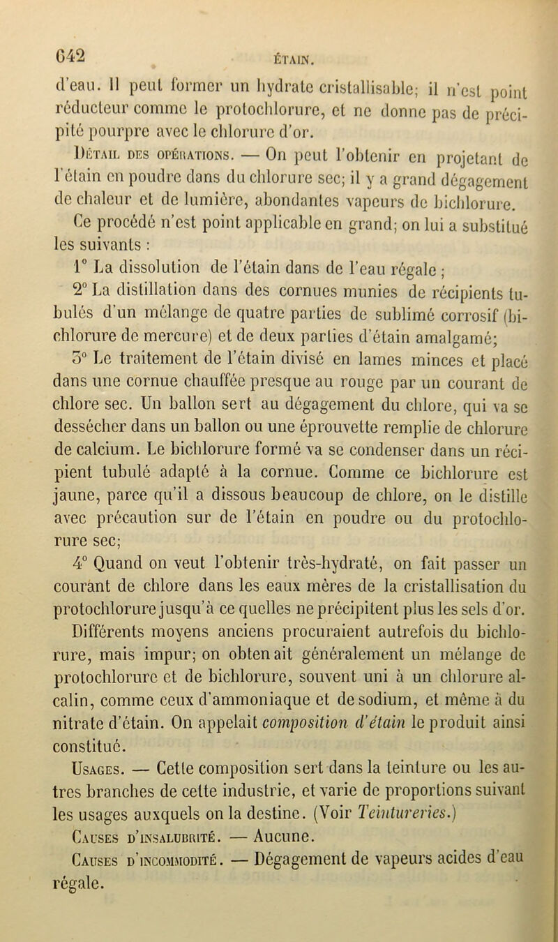 d’eau. Il peut former un hydrate cristallisable; il n’est point réducteur comme le protochlorure, et ne donne pas de préci- pité pourpre avec le chlorure d’or. Détail des opérations. — On peut l’obtenir en projetant de l’étain en poudre dans du chlorure sec; il y a grand dégagement de chaleur et de lumière, abondantes vapeurs de bichlorure. Ce procédé n’est point applicable en grand; on lui a substitué les suivants : 1° La dissolution de l’étain dans de l’eau régale ; 2° La distillation dans des cornues munies de récipients lu- bulés d’un mélange de quatre parties de sublimé corrosif (bi- chlorure de mercure) et de deux parties d’étain amalgamé; o° Le traitement de l’étain divisé en lames minces et placé dans une cornue chauffée presque au rouge par un courant de chlore sec. Un ballon sert au dégagement du chlore, qui va se dessécher dans un ballon ou une éprouvette remplie de chlorure de calcium. Le bichlorure formé va se condenser dans un réci- pient tubulé adapté à la cornue. Comme ce bichlorure est jaune, parce qu’il a dissous beaucoup de chlore, on le distille avec précaution sur de l’étain en poudre ou du protochlo- rure sec; 4° Quand on veut l'obtenir très-hydraté, on fait passer un courant de chlore dans les eaux mères de la cristallisation du protochlorure jusqu’à ce quelles ne précipitent plus les sels d’or. Différents moyens anciens procuraient autrefois du bichlo- rure, mais impur; on obten ait généralement un mélange de protochlorure et de bichlorure, souvent uni à un chlorure al- calin, comme ceux d’ammoniaque et de sodium, et môme à du nitrate d’étain. On appelait composition d’étain le produit ainsi constitué. Usages. — Cette composition sert dans la teinture ou les au- tres branches de celte industrie, et varie de proportions suivant les usages auxquels on la destine. (Voir Teintureries.) Causes d’insalubrité. — Aucune. Causes d’incommodité. — Dégagement de vapeurs acides d eau régale.