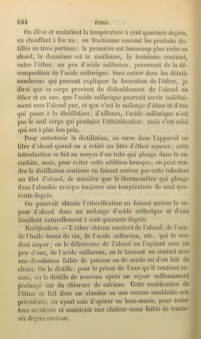 On clcvc et maintient la température à cent quarante degrés, en chauffant à feu nu ; on fractionne souvent les produits dis- tillés en trois portions ; la première est beaucoup plus riche en alcool, la deuxième est la meilleure, la troisième contient, outre l’éther, un peu d’acide sulfureux, provenant de la dé- composition de l’acide sulfurique. Sans entrer dans les détails nombreux qui peuvent expliquer la formation de l’éther, je dirai que ce corps provient du dédoublement de l’alcool en éther et en eau; que l’acide sulfurique pourrait servir indéfini - ment avec l’alcool pur, et que c’est le mélange d’éther et d’eau qui passe à la distillation; d’ailleurs, l’acide sulfurique n’est pas le seul corps qui produise l’éthérification ; mais c’est celui qui est à plus bas prix. Pour entretenir la distillation, on verse dans l’appareil un litre d’alcool quand on a retiré un litre d’éther aqueux ; cette introduction se fait au moyen d’un tube qui plonge dans la cu- curbite, mais, pour éviter cette addition brusque, on peut ren- dre la distillation continue en faisant arriver par cette tubulure un filet d’alcool, de manière que le thermomètre qui plonge dans l’alambic marque toujours une température de cent qua- rante degrés. On pourrait obtenir l’éthérification en faisant arriver la va- peur d’alcool dans un mélange d’acide sulfurique et d’eau bouillant naturellement à cent quarante degrés. Piectification. —L’éther obtenu contient de l’alcool, de l’eau, de l’huile douce de vin, de l’acide sulfureux, etc., qui le ren- dent impur; on le débarrasse de l’alcool en l’agitant avec un peu d’eau, de l’acide sulfureux, en le laissant en contact avec une dissolution faible de potasse ou de soude ou d un lait de chaux. On le distille; pour le priver de l’eau qu’il contient en- core, on le distille de nouveau après un séjour suffisamment prolongé sur du chlorure de calcium. Cette rectification de l’éther se fait dans un alambic ou une cornue semblable aux précédents, en ayant soin d’opérer au bain-marie, pour éviter tous accidents et maintenir une chaleur assez faible de trente- six degrés environ.