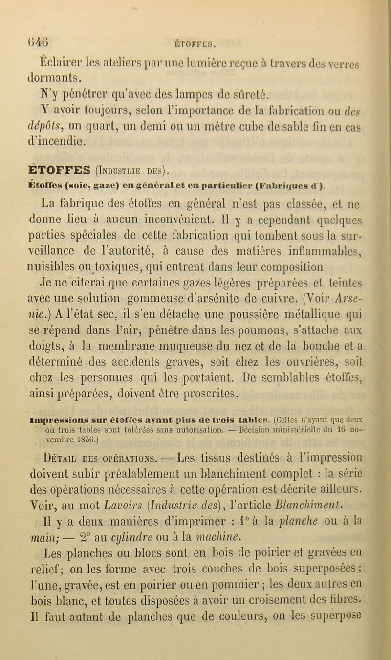 Éclairer les ateliers par une lumière reçue à travers des verres dormants. N’y pénétrer qu’avec des lampes de sûreté. Y avoir toujours, selon l’importance de la fabrication ou des dépôts, un quart, un demi ou un mètre cube de sable fin en cas d’incendie. ETOFFES (Industrie des). Étoffes (sole, gaze) en général et en particulier (Fabriques cl). La fabrique des étoffes en général n’est pas classée, et ne donne lieu à aucun inconvénient. 11 y a cependant quelques parties spéciales de cette fabrication qui tombent sous la sur- veillance de l’autorité, à cause des matières inflammables, nuisibles ou toxiques, qui entrent dans leur composition Je ne citerai que certaines gazes légères préparées et teintes avec une solution gommeuse d’arsénite de cuivre. (Voir Arse- nic.) A l’état sec. il s’en détache une poussière métallique qui se répand dans l’air, pénètre dans les poumons, s’attache aux doigts, à la membrane muqueuse du nez et de la bouche et a déterminé des accidents graves, soit chez les ouvrières, soit chez les personnes qui les portaient. De semblables étoffes, ainsi préparées, doivent être proscrites. Impressions sur étoffes ayant plus de trois tables. (Celles n’ayant que deux ou trois tables sont tolérées sans autorisation. — Décision ministérielle du 16 no- vembre 1856.) Détail des opérations. — Les tissus destinés à l’impression doivent subir préalablement un blanchiment complet : la série des opérations nécessaires à cette opération est décrite ailleurs. Voir, au mot Lavoirs (Industrie des), l’article Blanchiment. Il y a deux manières d’imprimer : 1° à la planche ou à la main; — 2° au cylindre ou à la machine. Les planches ou blocs sont en bois de poirier et gravées en relief; on les forme avec trois couches de bois superposées; l’une, gravée, est en poirier ou en pommier ; les deux autres en bois blanc, et toutes disposées à avoir un croisement des libres. Il faut autant de planches que de couleurs, on les superpose