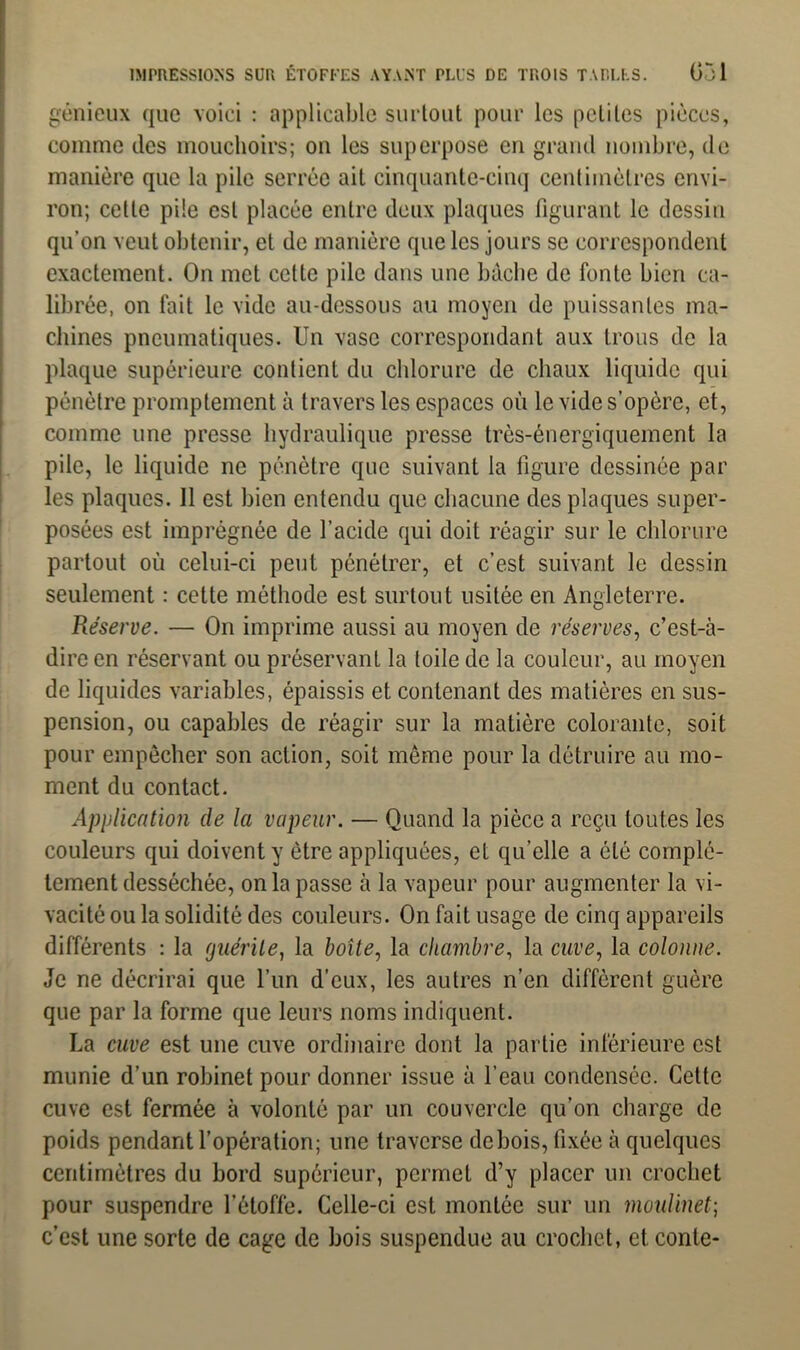 génieux que voici : applicable surtout pour les petites pièces, comme des mouchoirs; on les superpose en grand nombre, de manière que la pile serrée ait cinquante-cinq centimètres envi- ron; celte pile est placée entre deux plaques figurant le dessin qu’on veut obtenir, et de manière que les jours se correspondent exactement. On met cette pile dans une bâche de fonte bien ca- librée, on fait le vide au-dessous au moyen de puissantes ma- chines pneumatiques. Un vase correspondant aux trous de la plaque supérieure contient du chlorure de chaux liquide qui pénètre promptement à travers les espaces où le vide s’opère, et, comme une presse hydraulique presse très-énergiquement la pile, le liquide ne pénètre que suivant la figure dessinée par les plaques. Il est bien entendu que chacune des plaques super- posées est imprégnée de l’acide qui doit réagir sur le chlorure partout où celui-ci peut pénétrer, et c’est suivant le dessin seulement : cette méthode est surtout usitée en Angleterre. Réserve. — On imprime aussi au moyen de réserves, c’est-à- dire en réservant ou préservant la toile de la couleur, au moyen de liquides variables, épaissis et contenant des matières en sus- pension, ou capables de réagir sur la matière colorante, soit pour empêcher son action, soit même pour la détruire au mo- ment du contact. Application de la vapeur. — Quand la pièce a reçu toutes les couleurs qui doivent y être appliquées, et qu’elle a été complè- tement desséchée, on la passe à la vapeur pour augmenter la vi- vacité ou la solidité des couleurs. On fait usage de cinq appareils différents : la guérite, la boîte, la chambre, la cuve, la colonne. Je ne décrirai que l’un d’eux, les autres n’en diffèrent guère que par la forme que leurs noms indiquent. La cuve est une cuve ordinaire dont la partie inférieure est munie d’un robinet pour donner issue à l’eau condensée. Cette cuve est fermée à volonté par un couvercle qu’on charge de poids pendant l’opération; une traverse de bois, fixée à quelques centimètres du bord supérieur, permet d’y placer un crochet pour suspendre l’étoffe. Celle-ci est montée sur un moulinet; c’est une sorte de cage de bois suspendue au crochet, et conte-