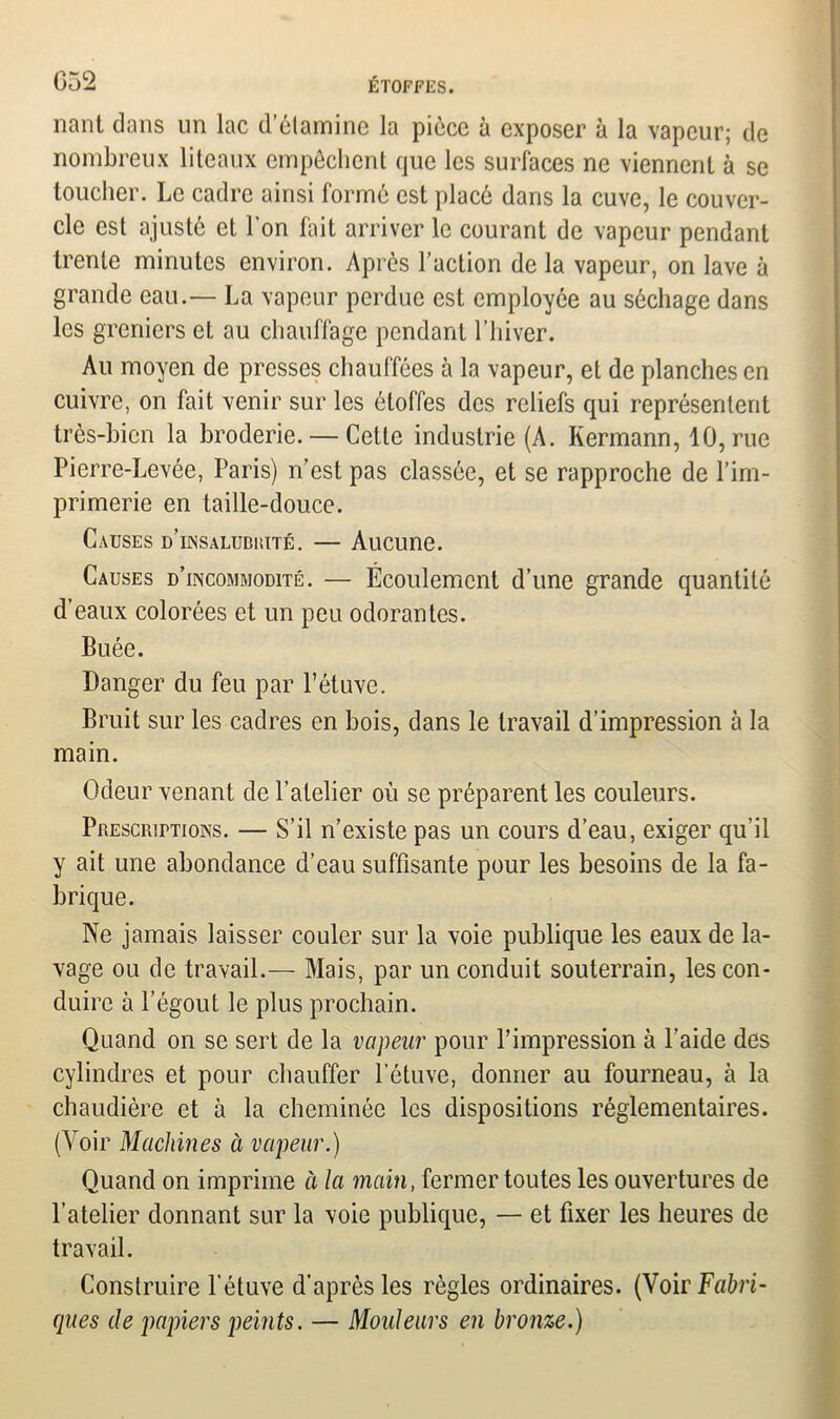 nant dans un lac d’étamine la pièce à exposer à la vapeur; de nombreux liteaux empêchent que les surfaces ne viennent à se toucher. Le cadre ainsi formé est placé dans la cuve, le couver- cle est ajusté et l'on fait arriver le courant de vapeur pendant trente minutes environ. Après l’action de la vapeur, on lave à grande eau.— La vapeur perdue est employée au séchage dans les greniers et au chauffage pendant l’hiver. Au moyen de presses chauffées à la vapeur, et de planches en cuivre, on fait venir sur les étoffes des reliefs qui représentent très-bien la broderie. — Cette industrie (A. Kermann, 10, rue Pierre-Levée, Paris) n’est pas classée, et se rapproche de l’im- primerie en taille-douce. Causes d’insaludiiité. — Aucune. Causes d’incommodité. — Écoulement d’une grande quantité d’eaux colorées et un peu odorantes. Buée. Danger du feu par l’étuve. Bruit sur les cadres en bois, dans le travail d’impression à la main. Odeur venant de l’atelier où se préparent les couleurs. Prescriptions. — S’il n’existe pas un cours d’eau, exiger qu’il y ait une abondance d’eau suffisante pour les besoins de la fa- brique. Ne jamais laisser couler sur la voie publique les eaux de la- vage ou de travail.— Mais, par un conduit souterrain, les con- duire à l’égout le plus prochain. Quand on se sert de la vapeur pour l’impression à l’aide des cylindres et pour chauffer l’étuve, donner au fourneau, à la chaudière et à la cheminée les dispositions réglementaires. (Voir Machines à vapeur.) Quand on imprime à la main, fermer toutes les ouvertures de l’atelier donnant sur la voie publique, — et fixer les heures de travail. Construire l’étuve d’après les règles ordinaires. (Voir Fabri- ques de papiers peints. — Mouleurs en bronze.)