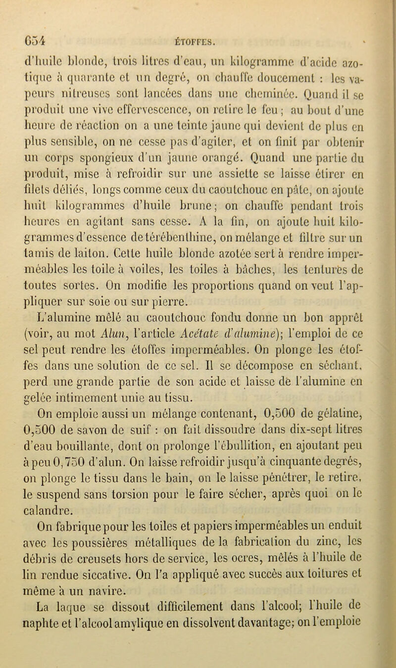 d’huile blonde, trois litres d’eau, un kilogramme d’acide azo- tique à quarante et un degré, on chauffe doucement : les va- peurs nitreuses sont lancées dans une cheminée. Quand il se produit une vive effervescence, on relire le feu ; au bout d’une heure de réaction on a une teinte jaune qui devient de plus en plus sensible, on ne cesse pas d’agiter, et on finit par obtenir un corps spongieux d’un jaune orangé. Quand une partie du produit, mise à refroidir sur une assiette se laisse étirer en filets déliés, longs comme ceux du caoutchouc en pâle, on ajoute huit kilogrammes d’huile brune; on chauffe pendant trois heures en agitant sans cesse. A la fin, on ajoute huit kilo- grammes d’essence de térébenthine, on mélange et filtre sur un tamis de laiton. Cette huile blonde azotée sert à rendre imper- méables les toile à voiles, les toiles à bâches, les tentures de toutes sortes. On modifie les proportions quand on veut l’ap- pliquer sur soie ou sur pierre. L’alumine mêlé au caoutchouc fondu donne un bon apprêt (voir, au mot Alun, l’article Acétate d'alumine); l’emploi de ce sel peut rendre les étoffes imperméables. On plonge les étof- fes dans une solution de ce sel. Il se décompose en séchant, perd une grande partie de son acide et laisse dè l’alumine en gelée intimement unie au tissu. On emploie aussi un mélange contenant, 0,500 de gélatine, 0,500 de savon de suif : on fait dissoudre dans dix-sept litres d’eau bouillante, dont on prolonge l’ébullition, en ajoutant peu àpeu 0,750 d’alun. On laisse refroidir jusqu’à cinquante degrés, on plonge le tissu dans le bain, on le laisse pénétrer, le retire, le suspend sans torsion pour le faire sécher, après quoi on le calandre. On fabrique pour les toiles et papiers imperméables un enduit avec les poussières métalliques de la fabrication du zinc, les débris de creusets hors de service, les ocres, mêlés à l’huile de lin rendue siccative. On l'a appliqué avec succès aux toitures et même à un navire. La laque se dissout difficilement dans l’alcool; 1 huile de naphte et l’alcool amylique en dissolvent davantage; on l’emploie