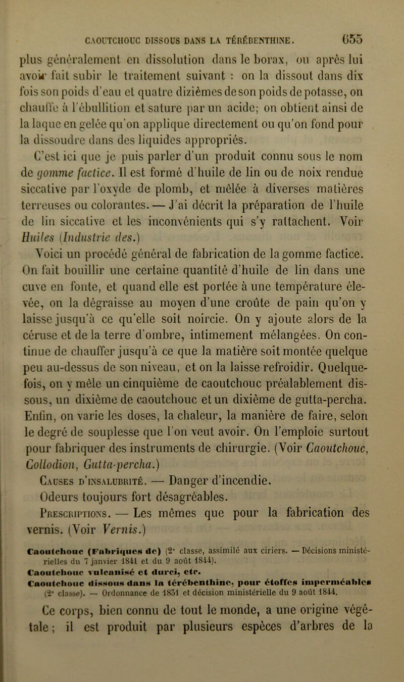 plus généralement en dissolution dans le borax, ou après lui avoir fait subir le traitement suivant : on la dissout dans dix fois son poids d’eau et quatre dizièmes de son poids de potasse, on chauffe à l'ébullition et sature par un acide; on obtient ainsi de la laque en gelée qu’on applique directement ou qu’on fond pour la dissoudre dans des liquides appropriés. C’est ici que je puis parler d’un produit connu sous le nom de gomme factice. Il est formé d’huile de lin ou de noix rendue siccative par l’oxyde de plomb, et mêlée à diverses matières terreuses ou colorantes. — J'ai décrit la préparation de l’huile de lin siccative et les inconvénients qui s’y rattachent. Voir Huiles (Industrie des.) Voici un procédé général de fabrication de la gomme factice. On fait bouillir une certaine quantité d’huile de lin dans une cuve en fonte, et quand elle est portée à une température éle- vée, on la dégraisse au moyen d’une croûte de pain qu’on y laisse jusqu’à ce qu’elle soit noircie. On y ajoute alors de la céruse et de la terre d’ombre, intimement mélangées. On con- tinue de chauffer jusqu’à ce que la matière soit montée quelque peu au-dessus de son niveau, et on la laisse refroidir. Quelque- fois, on y mêle un cinquième de caoutchouc préalablement dis- sous, un dixième de caoutchouc et un dixième de gutta-percha. Enfin, on varie les doses, la chaleur, la manière de faire, selon le degré de souplesse que l'on veut avoir. On l’emploie surtout pour fabriquer des instruments de chirurgie. (Voir Caoutchouc, Collodion, Gutta-percha.) Causes d’insalubrité. — Danger d’incendie. Odeurs toujours fort désagréables. Prescriptions. — Les mêmes que pour la fabrication des vernis. (Voir Vernis.) Caoutchouc (Fabriques de) (2' classe, assimilé aux ciriers. — Décisions ministé- rielles du 1 janvier 1841 et du 9 août lS-i-i). Caoutchouc vulcanisé et durci, etc. Caoutchouc dissous dans In térébenthine, pour étoffes imperméables (2* classe). — Ordonnance de 1831 et décision ministérielle du 9 août 1844. Ce corps, bien connu de tout le monde, a une origine végé- tale ; il est produit par plusieurs espèces d’arbres de la