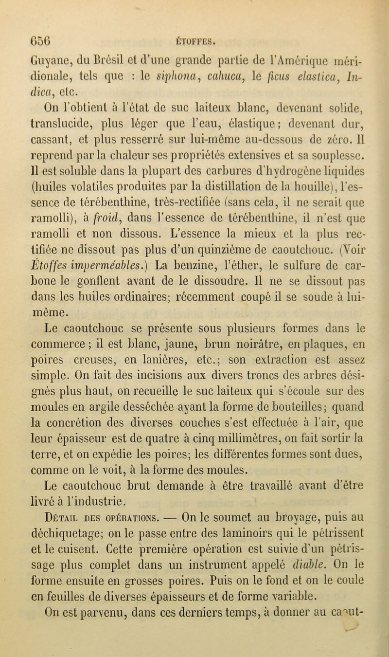 Guyane, du Brésil et d’une grande partie de l’Amérique méri- dionale, tels que : le siphona, cahuca, le ficus elastica, In- dica, etc. On l'obtient à l’état de suc laiteux blanc, devenant solide, translucide, plus léger que l’eau, élastique ; devenant dur, cassant, et plus resserré sur lui-môme au-dessous de zéro. 11 reprend par la chaleur ses propriétés extensives et sa souplesse. Il est soluble dans la plupart des carbures d’hydrogène liquides (huiles volatiles produites par la distillation de la houille), l’es- sence de térébenthine, trôs-rectifiée (sans cela, il ne serait que ramolli), à froid, dans l’essence de térébenthine, il n’est que ramolli et non dissous. L’essence la mieux et la plus rec- tifiée ne dissout pas plus d’un quinzième de caoutchouc. (Voir Étoffes imperméables.) La benzine, l’éther, le sulfure de car- bone le gonflent avant de le dissoudre. Il ne se dissout pas dans les huiles ordinaires; récemment coupé il se soude à lui- même. Le caoutchouc se présente sous plusieurs formes dans le commerce ; il est blanc, jaune, brun noirâtre, en plaques, en poires creuses, en lanières, etc.; son extraction est assez simple. On fait des incisions aux divers troncs des arbres dési- gnés plus haut, on recueille le suc laiteux qui s’écoule sur des moules en argile desséchée ayant la forme de bouteilles ; quand la concrétion des diverses couches s’est effectuée à l’air, que leur épaisseur est de quatre à cinq millimètres, on fait sortir la terre, et on expédie les poires; les différentes formes sont dues, comme on le voit, à la forme des moules. Le caoutchouc brut demande à être travaillé avant d’être livré à l’industrie. Détail des opérations. — On le soumet au broyage, puis au déchiquetage; on le passe entre des laminoirs qui le pétrissent et le cuisent. Cette première opération est suivie d’un pétris- sage plus complet dans un instrument appelé diable. On le forme ensuite en grosses poires. Puis on le fond et on le coule en feuilles de diverses épaisseurs et de forme variable. On est parvenu, dans ces derniers temps, à donner au ca^ut-