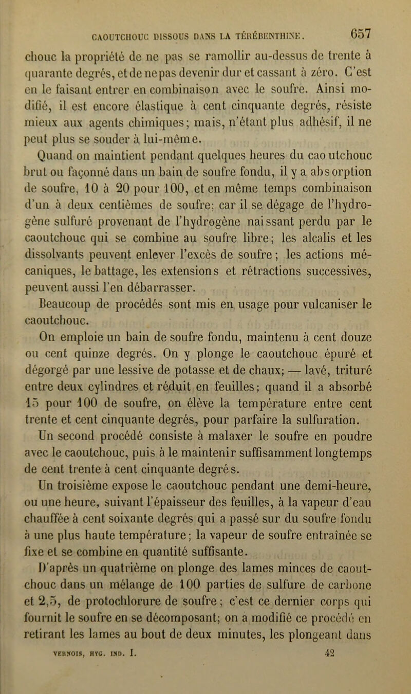 chouc la propriété de ne pas se ramollir au-dessus de trente à quarante degrés, et de nepas devenir dur et cassant à zéro. C’est en le faisant entrer en combinaison avec le soufre. Ainsi mo- difié, il est encore élastique à cent cinquante degrés, résiste mieux aux agents chimiques; mais, n’étant plus adhésif, il ne peut plus se souder à lui-même. Quand on maintient pendant quelques heures du caoutchouc brut ou façonné dans un bain de soufre fondu, il y a absorption de soufre, 10 à 20 pour 100, et en môme temps combinaison d’un à deux centièmes de soufre; car il se dégage de l’hydro- gène sulfuré provenant de l’hydrogène naissant perdu par le caoutchouc qui se combine au soufre libre ; les alcalis et les dissolvants peuvent enlever l’excès de soufre ; les actions mé- caniques, le battage, les extensions et rétractions successives, peuvent aussi l’en débarrasser. Beaucoup de procédés sont mis en usage pour vulcaniser le caoutchouc. On emploie un bain de soufre fondu, maintenu à cent douze ou cent quinze degrés. On y plonge le caoutchouc épuré et dégorgé par une lessive de potasse et de chaux; — lavé, trituré entre deux cylindres et réduit en feuilles; quand il a absorbé 15 pour 100 de soufre, on élève la température entre cent trente et cent cinquante degrés, pour parfaire la sulfuration. Un second procédé consiste à malaxer le soufre en poudre avec le caoutchouc, puis à le maintenir suffisamment longtemps de cent trente à cent cinquante degrés. Un troisième expose le caoutchouc pendant une demi-heure, ou une heure, suivant l’épaisseur des feuilles, à la vapeur d’eau chauffée à cent soixante degrés qui a passé sur du soufre fondu à une plus haute température ; la vapeur de soufre entraînée se fixe et se combine en quantité suffisante. D’après un quatrième on plonge des lames minces de caout- chouc dans un mélange de 100 parties de sulfure de carbone et 2,5, de protochlorure de soufre; c’est ce dernier corps qui fournit le soufre en se décomposant; on a modifié ce procédé en retirant les lames au bout de deux minutes, les plongeant dans VEHÏCOIS, HYC. IHD. I. 42