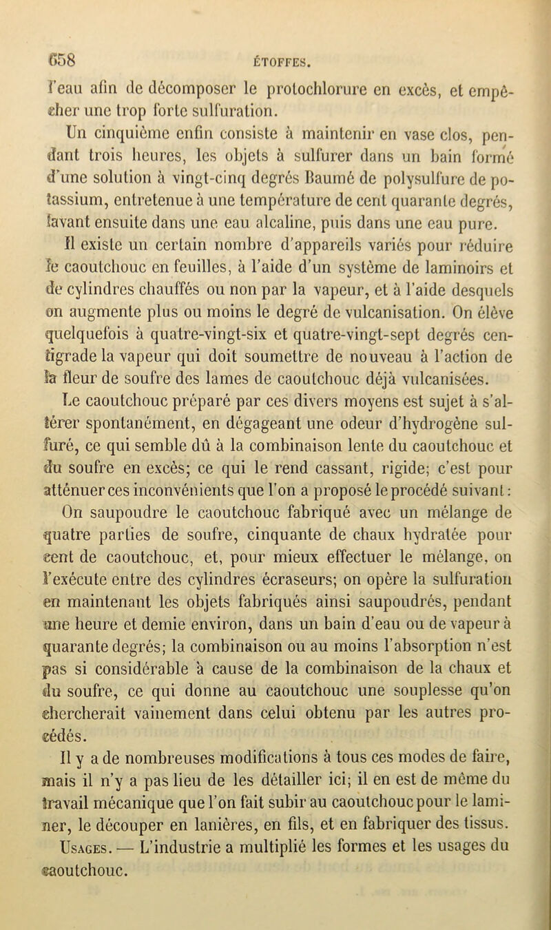 i’eau afin de décomposer le protochlorure en excès, et empê- cher une trop forte sulfuration. Un cinquième enfin consiste à maintenir en vase clos, pen- dant trois heures, les objets à sulfurer dans un bain formé d’une solution à vingt-cinq degrés Baumô de polysulfure de po- tassium, entretenue à une température de cent quarante degrés, lavant ensuite dans une eau alcaline, puis dans une eau pure. Il existe un certain nombre d’appareils variés pour réduire le caoutchouc en feuilles, à l’aide d’un système de laminoirs et de cylindres chauffés ou non par la vapeur, et à l’aide desquels on augmente plus ou moins le degré de vulcanisation. On élève quelquefois à quatre-vingt-six et quatre-vingt-sept degrés cen- tigrade la vapeur qui doit soumettre de nouveau à l’action de h fleur de soufre des lames de caoutchouc déjà vulcanisées. Le caoutchouc préparé par ces divers moyens est sujet à s’al- térer spontanément, en dégageant une odeur d’hydrogène sul- furé, ce qui semble dû à la combinaison lente du caoutchouc et du soufre en excès; ce qui le rend cassant, rigide; c’est pour atténuer ces inconvénients que l’on a proposé le procédé suivant : On saupoudre le caoutchouc fabriqué avec un mélange de quatre parties de soufre, cinquante de chaux hydratée pour cent de caoutchouc, et, pour mieux effectuer le mélange, on l’exécute entre des cylindres écraseurs; on opère la sulfuration en maintenant les objets fabriqués ainsi saupoudrés, pendant une heure et demie environ, dans un bain d’eau ou de vapeur à quarante degrés; la combinaison ou au moins l’absorption n’est pas si considérable à cause de la combinaison de la chaux et du soufre, ce qui donne au caoutchouc une souplesse qu’on chercherait vainement dans celui obtenu par les autres pro- cédés. Il y a de nombreuses modifications à tous ces modes de faire, mais il n’y a pas lieu de les détailler ici; il en est de même du travail mécanique que l’on fait subir au caoutchouc pour le lami- ner, le découper en lanières, en fils, et en fabriquer des tissus. Usages. — L’industrie a multiplié les formes et les usages du caoutchouc.