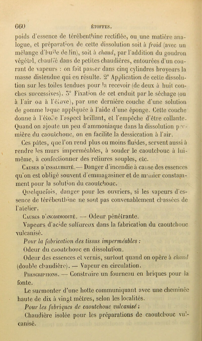 poids d’essence de térébenthine rectifiée, ou une matière ana- logue, et préparation de celle dissolution soit à froid (avec un mélange d’huée de lin), soit à chaud, par l'addition du goudron végétal, chauffé dans de petites chaudières, entourées d’un cou- rant de vapeurs : on fait passer dans cinq cylindres broyeurs la masse distendue qui en résulte. L2° Application de cette dissolu- tion sur les toiles tendues pour la recevoir (de deux à huit cou- ches successives). 5° Fixation de cet enduit par le séchage (ou à l’air ou à l’étuve), par une dernière couche d’une solution de gomme laque appliquée à l’aide d’une éponge. Celte couche donne à l’étoi e l’aspect brillant, et l’empêche d’être collante. Quand on ajoute un peu d’ammoniaque dans la dissolution pre- mière du caoutchouc, on en facilite la dessiccation à l’air. Ces pâtes, que l’on rend plus ou moins fluides, servent aussi à rendre les murs imperméables, à souder le caoutchouc à lui- même, à confectionner des reliures souples, etc. Causes d’insalubrité.— Danger d’incendie à cause des essences qu’on est obligé souvent d’emmagasiner et de nr. lier constam- ment pour la solution du caoutchouc. Quelquefois, danger pour les ouvriers, si les vapeurs d'es- sence de térébenthine ne sont pas convenablement chassées de l’atelier. Causes d’incommodité. — Odeur pénétrante. Vapeurs d’ac'de sulfureux dans la fabrication du caoutchouc vulcanisé. Pour la fabrication des tissus imperméables : Odeur du caoutchouc en dissolution. Odeur des essences et vernis, surtout quand on opère à chaud (double chaudière). — Vapeur en circulation. Prescriptions. — Construire un fourneau en briques pour la fonte. Le surmonter d’une hotte communiquant avec une cheminée haute de dix à vingt mètres, selon les localités. Pour les fabriques de caoutchouc vulcanisé : Chaudière isolée pour les préparations de caoutchouc vul- canisé.