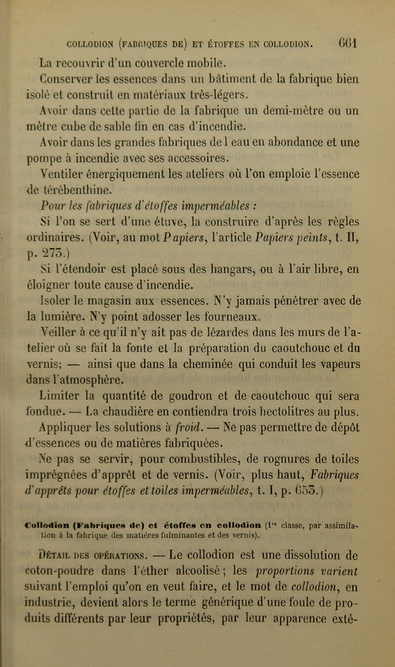 La recouvrir d’un couvercle mobile. Conserveries essences dans un bâtiment de la fabrique bien isolé et construit en matériaux très-légers. Avoir dans cette partie de la fabrique un demi-mètre ou un mètre cube de sable lin en cas d’incendie. Avoir dans les grandes fabriques de 1 eau en abondance et une pompe à incendie avec ses accessoires. Ventiler énergiquement les ateliers où l’on emploie l’essence de térébenthine. Pour les fabriques cl'étoffes imperméables : Si l’on se sert d’une étuve, la construire d’après les règles ordinaires. (Voir, au mot Papiers, l’article Papiers peints, t. Il, p. 273.) Si l’étendoir est placé sous des hangars, ou à l’air libre, en éloigner toute cause d’incendie. isoler le magasin aux essences. N’y jamais pénétrer avec de la lumière. N’y point adosser les fourneaux. Veiller à ce qu’il n’y ait pas de lézardes dans les murs de l’a- telier où se fait la fonte et la préparation du caoutchouc et du vernis; — ainsi que dans la cheminée qui conduit les vapeurs dans l'atmosphère. Limiter la quantité de goudron et de caoutchouc qui sera fondue. — La chaudière en contiendra trois hectolitres au plus. Appliquer les solutions à froid. — Ne pas permettre de dépôt d'essences ou de matières fabriquées. Ne pas se servir, pour combustibles, de rognures de toiles imprégnées d’apprêt et de vernis. (Voir, plus haut, Fabriques d'apprêts pour étoffes et toiles imperméables, t. I, p. G53.) Collodion (Fabrique» de) et étoffes en collodion (1'* classe, par assimila- tion à la fabrique des matières fulminantes et des vernis). Détail des opérations. — Le collodion est une dissolution de coton-poudre dans l’éther alcoolisé; les proportions varient suivant l’emploi qu’on en veut faire, et le mot de collodion, en industrie, devient alors le terme générique d’une foule de pro- duits différents par leur propriétés, par leur apparence exté-