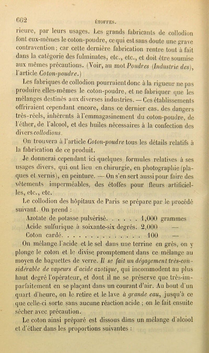 0G2 riourc, par leurs usages. Les grands fabricants de collodion font eux-mêmes le colon-poudre, ce qui est sans doute une grave contravention; car celte dernière fabrication rentre tout à fait dans la catégorie des fulminates, etc., etc., et doit être soumise aux mêmes précautions. (Voir, au mol Poudres (Industrie des), l’article Coton-poudre.) Les fabriques de collodion pourraient donc à la rigueur ne pas produire elles-mêmes le coton-poudre, et ne fabriquer que les mélanges destinés aux diverses industries. — Ces établissements offriraient cependant encore, dans ce dernier cas. des dangers très-réels, inhérents à l’emmagasinement du coton-poudre, de lether, de l’alcool, et des huiles nécessaires à la confection des divers collodions. On trouvera à l’article Coton-poudre tous les détails relatifs à la fabrication de ce produit. Je donnerai cependant ici quelques formules relatives à ses usages divers, qui ont lieu en chirurgie, en photographie (pla- ques et vernis), en peinture. — On s’en sert aussi pour faire des vêtements imperméables, des étoffes pour fleurs artificiel- les, etc., etc. Le collodion des hôpitaux de Paris se prépare par le procédé suivant. On prend : Azotate de potasse pulvérisé 1,000 grammes Acide sulfurique à soixante-six degrés. 2,000 Coton cardé 100 — On mélange l’acide et le sel dans une terrine en grès, on y plonge le coton et le divise promptement dans ce mélange au moyen de baguettes de verre. Il se fait un dégagement très-con- sidérable de vapeurs d’acide azotique, qui incommodent au plus haut degré l’opérateur, et dont il ne se préserve que très-im- parfaitement en se plaçant dans un courant d’air. Au bout d’un quart d’heure, on le retire et le lave à grande eau, jusqu’à ce que celle-ci sorte sans aucune réaction acide ; on le fait ensuite sécher avec précaution. Le coton ainsi préparé est dissous dàns un mélange d’alcool et d’éther dans les proportions suivantes :