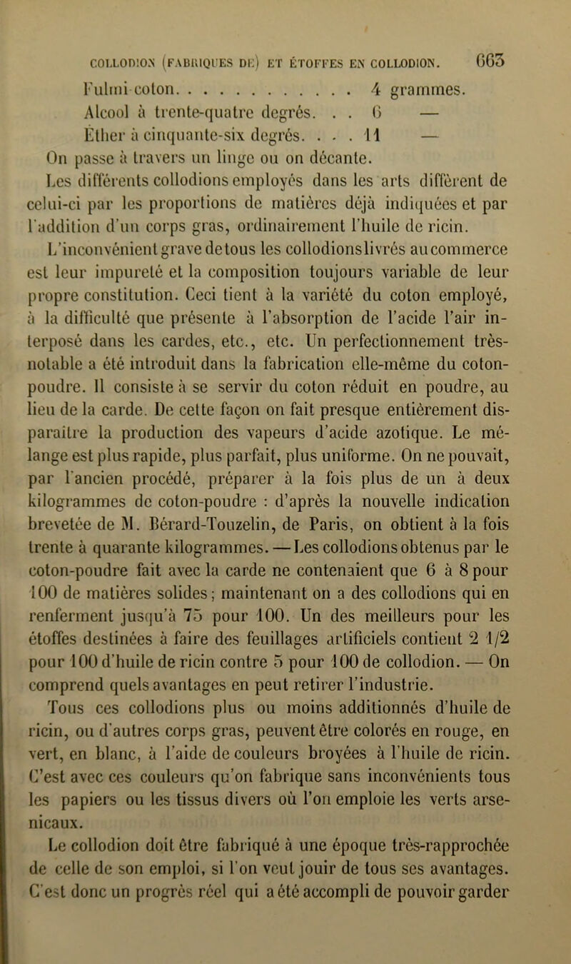 Fulmi coton 4 grammes. Alcool à trente-quatre degrés. . . G — Éther à cinquante-six degrés. ... Il — On passe à travers un linge ou on décante. Les différents collodions employés dans les arts diffèrent de celui-ci par les proportions de matières déjà indiquées et par l'addition d’un corps gras, ordinairement l’huile de ricin. L’inconvénient grave de tous les collodionslivrés aucommerce est leur impureté et la composition toujours variable de leur propre constitution. Ceci tient à la variété du coton employé, à la difficulté que présente à l’absorption de l’acide l’air in- terposé dans les cardes, etc., etc. Un perfectionnement très- notable a été introduit dans la fabrication elle-même du coton- poudre. 11 consiste à se servir du coton réduit en poudre, au lieu de la carde. De cette façon on fait presque entièrement dis- paraitre la production des vapeurs d’acide azotique. Le mé- lange est plus rapide, plus parfait, plus uniforme. On ne pouvait, par l'ancien procédé, préparer à la fois plus de un à deux kilogrammes de coton-poudre : d’après la nouvelle indication brevetée de M. Bérard-Touzelin, de Paris, on obtient à la fois trente à quarante kilogrammes. — Les collodions obtenus par le coton-poudre fait avec la carde ne contenaient que 6 à 8 pour 100 de matières solides; maintenant on a des collodions qui en renferment jusqu’à 75 pour 100. Un des meilleurs pour les étoffes destinées à faire des feuillages artificiels contient 2 1/2 pour 100 d’huile de ricin contre 5 pour 100 de collodion. — On comprend quels avantages en peut retirer l’industrie. Tous ces collodions plus ou moins additionnés d’huile de ricin, ou d’autres corps gras, peuvent être colorés en rouge, en vert, en blanc, à l’aide de couleurs broyées à l’huile de ricin. C’est avec ces couleurs qu’on fabrique sans inconvénients tous les papiers ou les tissus divers où l’on emploie les verts arse- nicaux. Le collodion doit être fabriqué à une époque très-rapprochée de celle de son emploi, si l’on veut jouir de tous ses avantages. C'est donc un progrès réel qui a été accompli de pouvoir garder