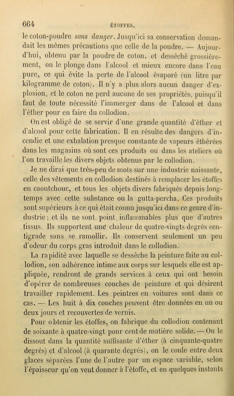 le coton-poudre sans danger. Jusqu’ici sa conservation deman- dait les memes précautions que celle de la poudre. — Aujour- d’hui, obtenu par la poudre de coton, et desséché grossière- ment, on le plonge dans l’alcool et mieux encore dans l'eau pure, ce qui évite la perte de l’alcool évaporé (un litre par kilogramme de colon). Il n’y a plus alors aucun danger d’ex- plosion, et le coton ne perd aucune de ses propriétés, puisqu’il faut de toute nécessité l’immerger dans de l’alcool et dans l’éther pour en faire du collodion. Ouest obligé de se servir d’une grande quantité d’éther et d’alcool pour cette fabrication. Il en résulte des dangers d’in- cendie et une exhalation presque constante de vapeurs éthérées dans les magasins où sont ces produits ou dans les ateliers où l’on travaille les divers objets obtenus par le collodion. Je ne dirai que très-peu de mots sur une industrie naissante, celle des vêtements en collodion destinés à remplacer les étoffes en caoutchouc, et tous les objets divers fabriqués depuis long- temps avec celte substance ou la gutta-percha. Ces produits sont supérieurs à ce qui était connu jusqu’ici dans ce genre d’in- dustrie; et ils ne sont point inflammables plus que d’autres tissus. Ils supportent une chaleur de quatre-vingts degrés cen- tigrade sans se ramollir. Ils conservent seulement un peu d’odeur du corps gras introduit dans le collodion. La rapidité avec laquelle se dessèche la peinture faite au col- lodion, son adhérence intime aux corps sur lesquels elle est ap- pliquée, rendront de grands services à ceux qui ont besoin d’opérer de nombreuses couches de peinture et qui désirent travailler rapidement. Les peintres en voilures sont dans ce cas. — Les huit à dix couches peuvent être données en un ou deux jours et recouvertes de vernis. Pour obtenir les étoffes, on fabrique du collodion contenant de soixante à quatre-vingt pour cent de matière solide. — On le dissout dans la quantité suffisante d’éther (à cinquante-quatre degrés) et d’alcool (à quarante degrés), on le coule entre deux glaces séparées l’une de l’autre par un espace variable, selon l’épaisseur qu’on veut donner à l’étoffe, et en quelques instants