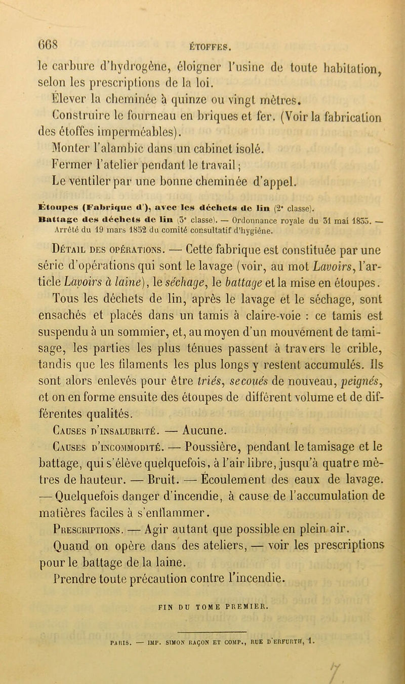 le carbure d’hydrogène, éloigner l'usine de toute habitation, selon les prescriptions de la loi. Elever la cheminée a quinze ou vingt mètres. Construire le fourneau en briques et fer. (Voir la fabrication des étoffes imperméables). Monter l’alambic dans un cabinet isolé. Fermer l’atelier pendant le travail ; Le ventiler par une bonne cheminée d’appel. Étoupes (Fabrique d ), avec les déchets de lin (2* classe). Battage des déchets de lin ^3” classe). — Ordonnance royale du 31 mai 1833. — Arrêté du 19 mars 1852 du comité consultatif d’hygiéne. Détail des opérations. — Cette fabrique est constituée par une série d’opérations qui sont le lavage (voir, au mot Lavoirs, l’ar- ticle Lavoirs à laine), le séchage, le battage et la mise en étoupes. Tous les déchets de lin, après le lavage et le séchage, sont ensachés et placés dans un tamis à claire-voie : ce tamis est suspendu à un sommier, et, au moyen d’un mouvement de tami- sage, les parties les plus ténues passent à travers le crible, tandis que les lilaments les plus longs y restent accumulés, ils sont alors enlevés pour être triés, secoués de nouveau, peignés, et on en forme ensuite des étoupes de différent volume et de dif- férentes qualités. Causes d’insalubrité. — Aucune. Causes d’incommodité. — Poussière, pendant le tamisage et le battage, qui s’élève quelquefois, à l’air libre, jusqu’à quatre mè- tres de hauteur. — Bruit. — Écoulement des eaux de lavage. — Quelquefois danger d’incendie, à cause de l’accumulation de matières faciles à s'enflammer. Prescriptions. — Agir autant que possible en plein air. Quand on opère dans des ateliers, — voir les prescriptions pour le battage de la laine. Prendre toute précaution contre l'incendie. FIN DU TOME PREMIER. PARIS. — IMP. SIMON RAÇON ET COMP., RUE D ERFCHTII, 1.