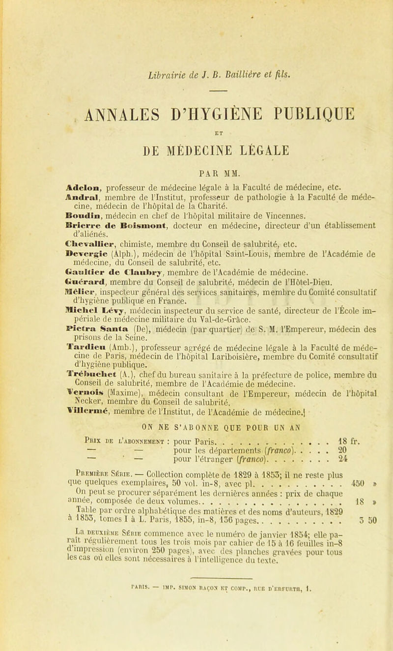 Librairie de J. D. Baillière et fils. ANNALES D’HYGIÈNE PUBLIQUE ET DE MÉDECINE LÉGALE PAR MM. Adclon, professeur de médecine légale à la Faculté de médecine, etc. Ândral, membre de l’Institut, professeur de pathologie à la Faculté de méde- cine, médecin de l’hôpital de la Charité. Boudin, médecin en chef de l'hôpital militaire de Vineennes. Brierre de Beismont, docteur en médecine, directeur d’un établissement d’aliénés. Chevallier, chimiste, membre du Conseil de salubrité, etc. Devergie (Alph.), médecin de l’hôpital Saint-Louis, membre de l’Académie de médecine, du Conseil de salubrité, etc. Gauhier de Claubry, membre de l’Académie de médecine. Guérard, membre du Conseil de salubrité, médecin de l’Hôtel-Dieu. Mclier, inspecteur général des services sanitaires, membre du Comité consultatif d’hygiène publique en France. Michel Cêvy, médecin inspecteur du service de santé, directeur de l’École im- périale de médecine militaire du Val-de-Grâce. Pietra Santa (De), médecin (par quartier) de S. M. l’Empereur, médecin des prisons de la Seine. Tardieu (Amb.), professeur agrégé de médecine légale à la Faculté de méde- cine de Paris, médecin de l’hôpital Lariboisière, membre du Comité consultatif d’hygiène publique. Trëhuehet (A.), chef du bureau sanitaire à la préfecture de police, membre du Conseil de salubrité, membre de l’Académie de médecine. Ternois (Maxime), médecin consultant de l’Empereur, médecin de l’hôpital Necker, membre du Conseil de salubrité. ' illermé, membre de l'Institut, de l’Académie de médecine.) ON NE S’ABONNE QUE POUR UN AN Pmx de l’abonnement : pour Paris 18 fr. — — pour les départements (franco) ‘20 — — pour l’étranger (franco) 24 Première Série. — Collection complète de 1829 à 1853; il ne reste plus que quelques exemplaires, 50 vol. in-8, avec pl 450 » On peut se procurer séparément les dernières années : prix de chaque année, composée de deux volumes 18 » i Tni'*6 I)ar ordre alphabétique des matières et des noms d’auteurs, 1829 5 1853, tomes I à L. Paris, 1855, in-8, 156 pages 5 50 La deuxième Sème commence avec le numéro de janvier 1854; elle pa- rait régulièrement tous les trois mois par cahier de 15 à 16 feuilles in-8 , ^Pression (environ 250 pages), avec des planches gravées pour tous les cas ou elles sont nécessaires ii l’intelligence du texte. TAIUS. — 1MP. SIMON RAÇON BT COMI'., nt'E D'eBFUIITB, 1.